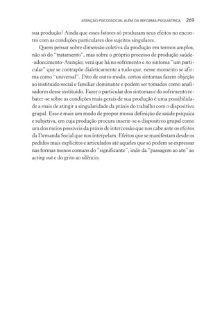 ATENÇÃO PSICOSSOCIAL ALÉM DA REFORMA PSIQUIÁTRICA 269
sua produção? Ainda que esses fatores só produzam seus efeitos no encon-
tro com as condições particulares dos sujeitos singulares.
Quem pensar sobre dimensão coletiva da produção em termos amplos,
não só do “tratamento”, mas sobre o próprio processo de produção saúde-
-adoecimento-Atenção; verá que há no sofrimento e no sintoma “um parti-
cular” que se contrapõe dialeticamente a tudo que, nesse momento se afir-
ma como “universal”. Dito de outro modo, certos sintomas fazem objeção
ao instituído social e familiar dominante e podem ser tomados como anali-
sadores desse instituído. Fazer o particular dos sintomas e do sofrimento re-
bater-se sobre as condições mais gerais de sua produção é uma possibilida-
de a mais de atingir a singularidade da práxis do trabalho com o dispositivo
grupal. Esse é mais um modo de propor mossa definição de saúde psíquica
e subjetiva, em cuja produção procura inserir-se o dispositivo grupal como
um dos meios possíveis da práxis de intercessão que nos cabe ante os efeitos
da Demanda Social que nos interpelam. Efeitos que se manifestam desde os
pedidos mais explícitos e articulados até aqueles que só podem se expressar
nas formas menos comuns do “significante”, indo da “passagem ao ato” ao
acting out e do grito ao silêncio.
Miolo_Atencao_psicossocial_(GRAFICA).indd 269 16/09/2013 16:24:55
 
