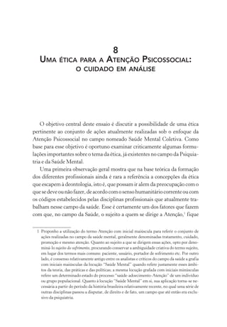 8
UMA ÉTICA PARA A ATENÇÃO PSICOSSOCIAL:
O CUIDADO EM ANÁLISE
O objetivo central deste ensaio é discutir a possibilidade de uma ética
pertinente ao conjunto de ações atualmente realizadas sob o enfoque da
Atenção Psicossocial no campo nomeado Saúde Mental Coletiva. Como
base para esse objetivo é oportuno examinar criticamente algumas formu-
lações importantes sobre o tema da ética, já existentes no campo da Psiquia-
tria e da Saúde Mental.
Uma primeira observação geral mostra que na base teórica da formação
dos diferentes profissionais ainda é rara a referência a concepções da ética
que escapem à deontologia, isto é, que possam ir alem da preocupação com o
quesedeveounãofazer,deacordocomosensohumanitáriocorrenteoucom
os códigos estabelecidos pelas disciplinas profissionais que atualmente tra-
balham nesse campo da saúde. Esse é certamente um dos fatores que fazem
com que, no campo da Saúde, o sujeito a quem se dirige a Atenção,1
fique
1 Proponho a utilização do termo Atenção com inicial maiúscula para referir o conjunto de
ações realizadas no campo da saúde mental, geralmente denominadas tratamento, cuidado,
promoção e mesmo atenção. Quanto ao sujeito a que se dirigem essas ações, opto por deno-
miná-lo sujeito do sofrimento, procurando conservar a ambiguidade criativa do termo sujeito,
em lugar dos termos mais comuns: paciente, usuário, portador de sofrimento etc. Por outro
lado, é consenso relativamente antigo entre os analistas e críticos do campo da saúde a grafia
com iniciais maiúsculas da locução “Saúde Mental” quando refere justamente esses âmbi-
tos da teoria, das práticas e das políticas; a mesma locução grafada com iniciais minúsculas
refere um determinado estado do processo “saúde-adoecimento-Atenção” de um indivíduo
ou grupo populacional. Quanto à locução “Saúde Mental” em si, sua aplicação torna-se ne-
cessária a partir do período da história brasileira relativamente recente, no qual uma série de
outras disciplinas passou a disputar, de direito e de fato, um campo que até então era exclu-
sivo da psiquiatria.
Miolo_Atencao_psicossocial_(GRAFICA).indd 271 16/09/2013 16:24:55
 