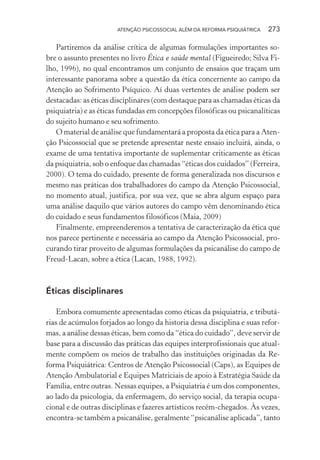 ATENÇÃO PSICOSSOCIAL ALÉM DA REFORMA PSIQUIÁTRICA 273
Partiremos da análise crítica de algumas formulações importantes so-
bre o assunto presentes no livro Ética e saúde mental (Figueiredo; Silva Fi-
lho, 1996), no qual encontramos um conjunto de ensaios que traçam um
interessante panorama sobre a questão da ética concernente ao campo da
Atenção ao Sofrimento Psíquico. Aí duas vertentes de análise podem ser
destacadas: as éticas disciplinares (com destaque para as chamadas éticas da
psiquiatria) e as éticas fundadas em concepções filosóficas ou psicanalíticas
do sujeito humano e seu sofrimento.
O material de análise que fundamentará a proposta da ética para a Aten-
ção Psicossocial que se pretende apresentar neste ensaio incluirá, ainda, o
exame de uma tentativa importante de suplementar criticamente as éticas
da psiquiatria, sob o enfoque das chamadas “éticas dos cuidados” (Ferreira,
2000). O tema do cuidado, presente de forma generalizada nos discursos e
mesmo nas práticas dos trabalhadores do campo da Atenção Psicossocial,
no momento atual, justifica, por sua vez, que se abra algum espaço para
uma análise daquilo que vários autores do campo vêm denominando ética
do cuidado e seus fundamentos filosóficos (Maia, 2009)
Finalmente, empreenderemos a tentativa de caracterização da ética que
nos parece pertinente e necessária ao campo da Atenção Psicossocial, pro-
curando tirar proveito de algumas formulações da psicanálise do campo de
Freud-Lacan, sobre a ética (Lacan, 1988, 1992).
Éticas disciplinares
Embora comumente apresentadas como éticas da psiquiatria, e tributá-
rias de acúmulos forjados ao longo da historia dessa disciplina e suas refor-
mas, a análise dessas éticas, bem como da “ética do cuidado”, deve servir de
base para a discussão das práticas das equipes interprofissionais que atual-
mente compõem os meios de trabalho das instituições originadas da Re-
forma Psiquiátrica: Centros de Atenção Psicossocial (Caps), as Equipes de
Atenção Ambulatorial e Equipes Matriciais de apoio à Estratégia Saúde da
Família, entre outras. Nessas equipes, a Psiquiatria é um dos componentes,
ao lado da psicologia, da enfermagem, do serviço social, da terapia ocupa-
cional e de outras disciplinas e fazeres artísticos recém-chegados. Às vezes,
encontra-se também a psicanálise, geralmente “psicanálise aplicada”, tanto
Miolo_Atencao_psicossocial_(GRAFICA).indd 273 16/09/2013 16:24:55
 