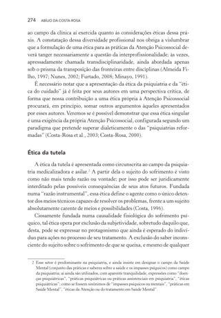 274 ABÍLIO DA COSTA-ROSA
ao campo da clínica aí exercida quanto às considerações éticas dessa prá-
xis. A constatação dessa diversidade profissional nos obriga a vislumbrar
que a formulação de uma ética para as práticas da Atenção Psicossocial de-
verá tanger necessariamente a questão da interprofissionalidade; às vezes,
apressadamente chamada transdisciplinaridade, ainda abordada apenas
sob o prisma da transposição das fronteiras entre disciplinas (Almeida Fi-
lho, 1997; Nunes, 2002; Furtado, 2008; Minayo, 1991).
É necessário notar que a apresentação da ética da psiquiatria e da “éti-
ca do cuidado” já é feita por seus autores em uma perspectiva crítica, de
forma que nossa contribuição a uma ética própria à Atenção Psicossocial
procurará, em princípio, somar outros argumentos àqueles apresentados
por esses autores.Veremos se é possível demonstrar que essa ética singular
é uma exigência da própria Atenção Psicossocial, configurada segundo um
paradigma que pretende superar dialeticamente o das “psiquiatrias refor-
madas” (Costa-Rosa et al., 2003; Costa-Rosa, 2000).
Ética da tutela
A ética da tutela é apresentada como circunscrita ao campo da psiquia-
tria medicalizadora e asilar.2
A partir dela o sujeito do sofrimento é visto
como não mais tendo razão ou vontade; por isso pode ser juridicamente
interditado pelas possíveis consequências de seus atos futuros. Fundada
numa “razão instrumental”, essa ética define o agente como o único deten-
tor dos meios técnicos capazes de resolver os problemas, frente a um sujeito
absolutamente carente de meios e possibilidades (Costa, 1996).
Ciosamente fundada numa causalidade fisiológica do sofrimento psí-
quico, tal ética opera por exclusão da subjetividade, sobretudo daquilo que,
desta, pode se expressar no protagonismo que ainda é esperado do indiví-
duo para ações no processo de seu tratamento. A exclusão do saber incons-
ciente do sujeito sobre o sofrimento de que se queixa, e mesmo de qualquer
2 Esse setor é predominante na psiquiatria, e ainda insiste em designar o campo da Saúde
Mental (conjunto das práticas e saberes sobre a saúde e os impasses psíquicos) como campo
da psiquiatria; aí ainda são utilizados, com aparente tranquilidade, expressões como “doen-
ças psiquiátricas”, “práticas psiquiátricas ou práticas assistenciais em psiquiatria”, “éticas
psiquiátricas”; como se fossem sinônimos de “impasses psíquicos ou mentais”, “práticas em
Saúde Mental”, “éticas da Atenção ou do tratamento em Saúde Mental”.
Miolo_Atencao_psicossocial_(GRAFICA).indd 274 16/09/2013 16:24:55
 