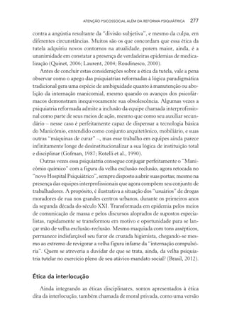 ATENÇÃO PSICOSSOCIAL ALÉM DA REFORMA PSIQUIÁTRICA 277
contra a angústia resultante da “divisão subjetiva”, e mesmo da culpa, em
diferentes circunstâncias. Muitos são os que concordam que essa ética da
tutela adquiriu novos contornos na atualidade, porem maior, ainda, é a
unanimidade em constatar a presença de verdadeiras epidemias de medica-
lização (Quinet, 2006; Laurent, 2004; Roudinesco, 2000).
Antes de concluir estas considerações sobre a ética da tutela, vale a pena
observar como o apego das psiquiatrias reformadas à lógica paradigmática
tradicional gera uma espécie de ambiguidade quanto à manutenção ou abo-
lição da internação manicomial, mesmo quando os avanços dos psicofár-
macos demonstram inequivocamente sua obsolescência. Algumas vezes a
psiquiatria reformada admite a inclusão da equipe chamada interprofissio-
nal como parte de seus meios de ação, mesmo que como seu auxiliar secun-
dário – nesse caso é perfeitamente capaz de dispensar a tecnologia básica
do Manicômio, entendido como conjunto arquitetônico, mobiliário, e suas
outras “máquinas de curar” –, mas esse trabalho em equipes ainda parece
infinitamente longe de desinstitucionalizar a sua lógica de instituição total
e disciplinar (Gofman, 1987; Rotelli et al., 1990).
Outras vezes essa psiquiatria consegue conjugar perfeitamente o “Mani-
cômio químico” com a figura da velha exclusão-reclusão, agora retocada no
“novoHospitalPsiquiátrico”,sempredispostoaabrirsuasportas;mesmona
presença das equipes interprofissionais que agora compõem seu conjunto de
trabalhadores. A propósito, é ilustrativa a situação dos “usuários” de drogas
moradores de rua nos grandes centros urbanos, durante os primeiros anos
da segunda década do século XXI. Transformada em epidemia pelos meios
de comunicação de massa e pelos discursos aloprados de supostos especia-
listas, rapidamente se transformou em motivo e oportunidade para se lan-
çar mão de velha exclusão-reclusão. Mesmo maquiada com tons assépticos,
permanece indisfarçável seu furor de cruzada higienista, chegando-se mes-
mo ao extremo de revigorar a velha figura infame da “internação compulsó-
ria”. Quem se atreveria a duvidar de que se trata, ainda, da velha psiquia-
tria tutelar no exercício pleno de seu atávico mandato social? (Brasil, 2012).
Ética da interlocução
Ainda integrando as éticas disciplinares, somos apresentados à ética
dita da interlocução, também chamada de moral privada, como uma versão
Miolo_Atencao_psicossocial_(GRAFICA).indd 277 16/09/2013 16:24:55
 