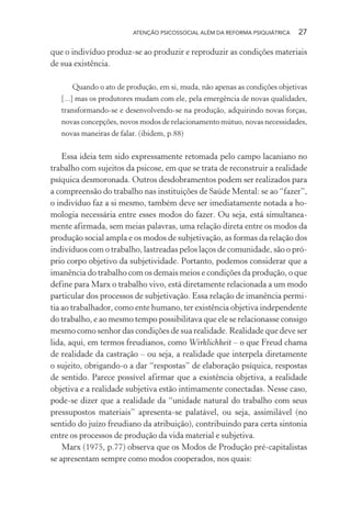 ATENÇÃO PSICOSSOCIAL ALÉM DA REFORMA PSIQUIÁTRICA 27
que o indivíduo produz-se ao produzir e reproduzir as condições materiais
de sua existência.
Quando o ato de produção, em si, muda, não apenas as condições objetivas
[...] mas os produtores mudam com ele, pela emergência de novas qualidades,
transformando-se e desenvolvendo-se na produção, adquirindo novas forças,
novas concepções, novos modos de relacionamento mútuo, novas necessidades,
novas maneiras de falar. (ibidem, p.88)
Essa ideia tem sido expressamente retomada pelo campo lacaniano no
trabalho com sujeitos da psicose, em que se trata de reconstruir a realidade
psíquica desmoronada. Outros desdobramentos podem ser realizados para
a compreensão do trabalho nas instituições de Saúde Mental: se ao “fazer”,
o indivíduo faz a si mesmo, também deve ser imediatamente notada a ho-
mologia necessária entre esses modos do fazer. Ou seja, está simultanea-
mente afirmada, sem meias palavras, uma relação direta entre os modos da
produção social ampla e os modos de subjetivação, as formas da relação dos
indivíduos com o trabalho, lastreadas pelos laços de comunidade, são o pró-
prio corpo objetivo da subjetividade. Portanto, podemos considerar que a
imanência do trabalho com os demais meios e condições da produção, o que
define para Marx o trabalho vivo, está diretamente relacionada a um modo
particular dos processos de subjetivação. Essa relação de imanência permi-
tia ao trabalhador, como ente humano, ter existência objetiva independente
do trabalho, e ao mesmo tempo possibilitava que ele se relacionasse consigo
mesmo como senhor das condições de sua realidade. Realidade que deve ser
lida, aqui, em termos freudianos, como Wirklichkeit – o que Freud chama
de realidade da castração – ou seja, a realidade que interpela diretamente
o sujeito, obrigando-o a dar “respostas” de elaboração psíquica, respostas
de sentido. Parece possível afirmar que a existência objetiva, a realidade
objetiva e a realidade subjetiva estão intimamente conectadas. Nesse caso,
pode-se dizer que a realidade da “unidade natural do trabalho com seus
pressupostos materiais” apresenta-se palatável, ou seja, assimilável (no
sentido do juízo freudiano da atribuição), contribuindo para certa sintonia
entre os processos de produção da vida material e subjetiva.
Marx (1975, p.77) observa que os Modos de Produção pré-capitalistas
se apresentam sempre como modos cooperados, nos quais:
Miolo_Atencao_psicossocial_(GRAFICA).indd 27 16/09/2013 16:24:46
 