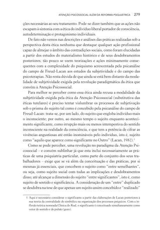 ATENÇÃO PSICOSSOCIAL ALÉM DA REFORMA PSIQUIÁTRICA 279
ções necessárias ao seu tratamento. Pode-se dizer também que as ações não
escapam à sintonia com a ética do indivíduo liberal portador de consciência,
autodeterminação e protagonismo individuais.
De fato não vemos nas descrições e análises das práticas realizadas sob a
perspectiva desta ética nenhuma que destaque qualquer ação profissional
capaz de almejar o âmbito das contradições sociais, como foram elucidadas
a partir dos estudos do materialismo histórico e de seus desdobramentos
posteriores; tão pouco se veem teorizações e ações minimamente conse-
quentes com a complexidade do psiquismo acrescentada pela psicanálise
do campo de Freud-Lacan aos estudos da subjetividade e do campo das
psicoterapias. Não resta dúvida de que ainda se está bem distante da moda-
lidade de subjetividade exigida pela revolução paradigmática da ética que
convém à Atenção Psicossocial.
Para melhor se perceber como essa ética ainda recusa a modalidade da
subjetividade exigida pela ética da Atenção Psicossocial (substitutiva das
éticas tutelares) é preciso tentar vislumbrar os processos de subjetivação
sob o prisma do sujeito tal como é concebido pela psicanálise do campo de
Freud-Lacan: trata-se, por um lado, do sujeito que engloba indivíduo mais
o inconsciente; por outro, ao mesmo tempo o sujeito enquanto aconteci-
mento significante, como irrupção mais ou menos intempestiva do sentido
inconsciente na realidade da consciência, e que tem a potência de cifrar as
vivências angustiosas até então inomináveis pelo indivíduo, isto é, sujeito
como “aquilo que aparece como significante no Outro” (Lacan, 1982).5
Como se pode perceber, uma revolução no paradigma da Atenção Psi-
cossocial – e convém sublinhar já que esta inclui necessariamente as prá-
ticas de uma psiquiatria particular, como parte do conjunto dos seus tra-
balhadores – exige que se vá além da conceituação e das práticas, por si
mesmas já essenciais, que concebem o sujeito como “entre semelhantes”,
ou seja, como sujeito social com todas as implicações e desdobramentos
disso; até alcançar a dimensão do sujeito “entre significantes”, isto é, como
sujeito de sentido e significância. A consideração de um “entre” duplicado
se desdobra na tese de que apenas um sujeito assim concebido e “realizado”
5 Aqui é necessário considerar o significante a partir das elaborações de Lacan posteriores à
sua teoria da centralidade do simbólico na organização dos processos psíquicos. Com a in-
flexão teórica nomeada Clínica do Real, o significante é conceituado simultaneamente como
vetor de sentido e de pulsão (gozo).
Miolo_Atencao_psicossocial_(GRAFICA).indd 279 16/09/2013 16:24:55
 