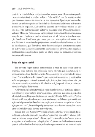 280 ABÍLIO DA COSTA-ROSA
pode ter a possibilidade produzir o saber inconsciente (dimensão especifi-
camente subjetiva), e o saber sobre o “não sabido” das formações sociais
que necessariamente atravessam os processos de subjetivação; esses sabe-
res são os únicos capazes de interferir de forma radical no seu sofrimento
e nos demais impasses. Daí também decorre a necessidade radical de que
seja ele, e não outro qualquer, a efetivar essa produção. Dessa forma se des-
vela um Modo de Produção de subjetividade e subjetivação absolutamente
singular em relação aos modos historicamente definidos antes da revolu-
ção freudiana. É evidente, portanto, que com um sujeito assim conceitu-
ado ficamos a anos-luz das proposições do voluntarismo heroico da ética
da interlocução, que faz tábula rasa das contradições concretas nas quais
os indivíduos são necessariamente atravessadores atravessados; sejam as
contradições consideradas a partir do plano social ou psíquico, ou de sua
interconexão mútua.
Ética da ação social
Em terceiro lugar, somos apresentados à ética da ação social também
chamada ética pública, por oposição à moral privada que caracterizaria es-
sencialmente a ética da interlocução. Nela, o sujeito e o agente são definidos
como “companheiros de viagem”, pares dispostos a renovar o instituído e
a abrir espaço para outras formas de ação, interação e integração social que
não as estabelecidas pelo instituído das instituições particulares, e pelo con-
senso ideológico dominante.
Aparentemente em referência à ética da interlocução, a ética da ação so-
cial põe em primeiro plano uma “identidade subjetiva que não diz respeito à
identidade psicológica ou biológica do sujeito” (Costa, 1996, p.31). Porém,
há outra diferença fundamental entre as duas na medida em que na ética da
ação social pareceria subordinar-se a ação propriamente terapêutica a “uma
ação política real”, beirando perigosamente o risco de que, em muitos casos,
uma acabe eclipsando a outra por completo.
Talvez por isso Costa (1996) seja levado a afirmar que o ideal da as-
sistência realizada, segundo esta ética “quase faz equivaler virtudes polí-
ticas a virtudes terapêuticas” (ibidem, p.31); seus alvos são “casos graves,
atingidos ou abandonados pela psiquiatria”, ou os excluídos do estatuto de
pessoa e dos direitos humanos; minorias que costumam se alvos da ação
Miolo_Atencao_psicossocial_(GRAFICA).indd 280 16/09/2013 16:24:55
 