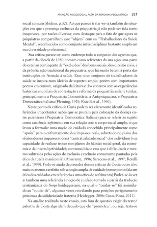 ATENÇÃO PSICOSSOCIAL ALÉM DA REFORMA PSIQUIÁTRICA 281
social comum (ibidem, p.32). Ao que parece tratar-se-ia também de situa-
ções em que a presença exclusiva da psiquiatria já não pode ser tida como
inequívoca, por razões diversas; com destaque para o fato de que agora os
psiquiatras compartilham esse “objeto” com os “Trabalhadores da Saúde
Mental”, reconhecidos como conjunto interdisciplinar bastante amplo em
sua diversidade profissional.
Sua crítica parece ter como endereço todo o conjunto dos agentes que,
a partir da década de 1980, tomam como referentes da sua ação uma parte
do extenso contingente de “excluídos” dos bens sociais, dos direitos civis, e
da própria ação tradicional da psiquiatria, que há muito batem à porta das
instituições de Atenção à saúde. Esse novo conjunto de trabalhadores da
saúde se inspira num ideário de espectro amplo, porém com importantes
pontos em comum, originado da leitura e dos contatos com as experiências
históricas mundiais de contestação e reforma da psiquiatria asilar e tutelar;
principalmente a Psiquiatria Comunitária, a Antipsiquiatria, e Psiquiatria
Democrática italiana (Fleming, 1976; Rotelli et al., 1990).
Neste ponto da crítica de Costa podem ser claramente identificadas re-
ferências importantes: ações que se pautam pela colocação da doença en-
tre parênteses (Psiquiatria Democrática Italiana) para se referir ao sujeito
como existência-sofrimento em sua relação com o corpo social amplo; o que
levou a formular uma noção de cuidado concebido principalmente como
“apoio” para o enfrentamento dos impasses reais, sobretudo no plano dos
efeitos desses impasses sobre a “contratualidade social” dos indivíduos (sua
capacidade de realizar trocas nos planos do hábitat social geral, da econo-
mia e da intersubjetividade); contratualidade essa que é dificultada e mes-
mo subtraída pelas ações de exclusão e reclusão comumente pautadas pela
ética da tutela manicomial (Amarante, 1996; Saraceno et al., 1997; Rotelli
et al., 1990). Pode-se ainda depreender dessas críticas de Costa outro alvo
mais ou menos rarefeito sob a noção ampla de cuidado (nesse ponto fala em
ética dos cuidados em referência a uma ética do sofrimento) Poder-se-ia ver
aí também uma referência à noção de cuidado tomado a partir da tradução
cristianizada do Sorge heideggeriano, na qual o “cuidar-se” foi assimila-
do ao “cuidar de”, algumas vezes resvalando para posições perigosamente
próximas da solidariedade fraterna (Heidegger, 2006; Costa-Rosa, 2011).
Na análise realizada neste ensaio, está fora de questão exigir do texto/
palestra de Costa algo além daquilo que ele “prometeu”; ou seja, trata-se
Miolo_Atencao_psicossocial_(GRAFICA).indd 281 16/09/2013 16:24:55
 