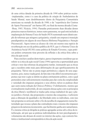 282 ABÍLIO DA COSTA-ROSA
de uma crítica datada da primeira década de 1990 sobre práticas recém-
-implantadas, como é o caso da política de criação de Ambulatórios de
Saúde Mental, num desdobramento direto da Psiquiatria Comunitária
americana na metade da década de 1980; e da “experiência dos Centros
de Apoio Psicossocial” em Santos (SP), no final da mesma década (Costa-
-Rosa, 1987; Nicácio, 1994). Passadas praticamente duas décadas desses
pioneiros marcos históricos, temos outro panorama, no qual está incluída a
implantação do Sistema Único de Saúde (SUS) sustentado num ideário am-
plo de reformas que atingem a psiquiatria, criando um empuxo à transição
paradigmática em alguns de seus flancos (Reforma Psiquiátrica e Atenção
Psicossocial). Agora temos ao alcance da vista até mesmo essa espécie de
reverberação em eco da política pública do SUS, que é o Sistema Único de
Assistência Social (SUAS) como política de Estado/Governo, cujas práti-
cas podem certamente tirar proveito da reflexão e da crítica feita sobre a
ética da ação social.
Para concluir a análise deste tópico, parece importante considerar que ao
referir-se á ética da ação social Costa (1996) aproveita a oportunidade para
criticar o teor das reformas da psiquiatria tutelar, insinuando que as éticas
que a sucedem estão mais para deformações do que aperfeiçoamentos da
psiquiatria. Talvez não se possa negar pertinência a alguns de seus argu-
mentos, pois, numa visada geral, de fato não é tão difícil encontrarmos pro-
postas cujo teor e ação se detêm no plano estritamente político, com o qual
pretendem estar suficientemente munidas para dar conta da complexidade
e variedade dos impasses psíquicos e seus efeitos; talvez se pudesse dizer
que caem numa redução da Clínica à Política. O alinhamento, mesmo que
eventualmente inadvertido, de um conjunto dessas ações com os princípios
da ética liberal e neoliberal se traduz pela crença inabalável de que o pla-
no jurídico e formal, das proposições e mesmo das conquistas, é suficiente
para a obtenção da igualdade e da liberdade entre os indivíduos, com isso
tais propostas se arriscam sobre o fio da navalha do engajamento numa fra-
ternidade que recusa o plano das contradições reais e mesmo dos impasses
psíquicos da natureza inconsciente, que facilmente ganha ares samaritanos.
É a mesma crítica já dirigida às práticas agregadas acima sob a ética da in-
terlocução, até por que as práticas individualistas de teor psicologizante e
voluntarista não deixam de existir no interior das ações, cujo contexto his-
tórico e institucional corresponderia à ética da ação social.
Miolo_Atencao_psicossocial_(GRAFICA).indd 282 16/09/2013 16:24:55
 