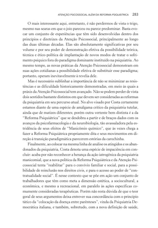 ATENÇÃO PSICOSSOCIAL ALÉM DA REFORMA PSIQUIÁTRICA 283
O mais interessante aqui, entretanto, é não perdermos de vista o trigo,
mesmo nas searas em que o joio pareceu ou parece predominar. Basta evo-
car um conjunto de experiências que têm sido desenvolvidas dentro dos
princípios e diretrizes da Atenção Psicossocial, principalmente ao longo
das duas últimas décadas. Elas são absolutamente significativas por seu
volume e por seu poder de demonstração efetiva da possibilidade teórica,
técnica e ético-política de implantação de novos modos de tratar o sofri-
mento psíquico fora do paradigma dominante instituído na psiquiatria. Ao
mesmo tempo, as novas práticas da Atenção Psicossocial demonstram em
suas ações cotidianas a possibilidade efetiva de substituir esse paradigma;
portanto, operam inevitavelmente à revelia dele.
Mas é necessário sublinhar a importância de não se minimizar as resis-
tências e as dificuldade historicamente demonstradas, em meio às quais a
práxis da Atenção Psicossocial tem avançado. Não se podem perder de vista
dois sentidos bastante distintos em que devem ser consideradas as reformas
da psiquiatria em seu percurso atual. No alvo visado por Costa certamente
estamos diante de uma espécie de amálgama crítico da psiquiatria tutelar,
ainda que de matizes diferentes; porém outra vertente bem distinta é a da
“Reforma Psiquiátrica” que se desdobra a partir e de braços dados com os
avanços da psicofarmacologia e da neurobiologia, tão avassaladora pela es-
tridência de seus efeitos de “Manicômio químico”, que às vezes chega a
fazer a Reforma Psiquiátrica propriamente dita e seus movimentos em di-
reção à transição paradigmática parecerem estórias da carochinha.
Finalmente, ao colocar na mesma linha de análise os atingidos e os aban-
donados da psiquiatria, Costa denota uma espécie de impaciência em con-
cluir: acaba por não reconhecer a herança da ação iatrogênica da psiquiatria
manicomial, que a nova política da Reforma Psiquiátrica e da Atenção Psi-
cossocial tenta “reabilitar” para o convívio familiar e social, para a possi-
bilidade de reinclusão nos direitos civis, e para o acesso ao poder de “con-
tratualidade social”. É nesse contexto que se põe em ação um conjunto de
trabalhadores que têm como meta a dimensão estética, a sociocultural, a
econômica, e mesmo a recreacional, em paralelo às ações específicas co-
mumente consideradas terapêuticas. Porém não resta dúvida de que o teor
geral de seus argumentos deixa entrever sua concordância com o princípio
tático da “colocação da doença entre parênteses”, vinda da Psiquiatria De-
mocrática italiana, e também, sobretudo, com a nova definição de saúde,
Miolo_Atencao_psicossocial_(GRAFICA).indd 283 16/09/2013 16:24:55
 