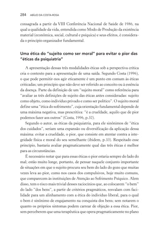 284 ABÍLIO DA COSTA-ROSA
consagrada a partir da VIII Conferência Nacional de Saúde de 1986, na
qual a qualidade da vida, entendida como Modo de Produção da existência
material (econômica, social, cultural e psíquica) e seus efeitos, é considera-
da o princípio organizador fundamental.
Uma ética do “sujeito como ser moral” para evitar o pior das
“éticas da psiquiatria”
A apresentação dessas três modalidades éticas sob a perspectiva crítica
cria o contexto para a apresentação de uma saída. Segundo Costa (1996),
o que pode permitir-nos agir eticamente é um ponto em comum às éticas
criticadas; um princípio que não deve ser referido ao conceito ou à essência
da doença. Parte da definição de um “sujeito moral” como referência para
“avaliar as três definições de sujeito das éticas antes consideradas: sujeito
como objeto, como indivíduo privado e como ser político”. O sujeito moral
define uma “ética do sofrimento”, cuja orientação fundamental depende de
uma máxima negativa, mas prescritiva: “é a crueldade, aquilo que de pior
podemos fazer aos outros” (Costa, 1996, p.32).
Segundo o autor, as éticas da psiquiatria, para ele sinônimos de “ética
dos cuidados”, seriam uma expansão ou diversificação da aplicação dessa
máxima: evitar a crueldade, o pior, que consiste em atentar contra a inte-
gridade física e moral do seu semelhante (ibidem, p.33). Respeitado esse
princípio, bastaria avaliar pragmaticamente qual das três éticas é melhor
para as circunstâncias.
É necessário notar que para essas éticas o pior estaria sempre do lado do
mal; estão muito longe, portanto, de pensar naquele conjunto importante
de situações em que o sujeito procura seu bem do lado do gozo que muitas
vezes leva ao pior, como nos casos dos compulsivos, hoje muito comuns,
que comparecem às instituições de Atenção ao Sofrimento Psíquico. Alem
disso, tem o risco mais trivial desses raciocínios que, ao colocarem “o bem”
do lado “dos bens”, a partir de critérios pragmáticos, resvalam com faci-
lidade para um alinhamento com a ética do indivíduo liberal, para o qual
o bem é sinônimo de engajamento na conquista dos bens; sem notarem o
quanto os próprios sintomas podem carrear de objeção a essa ética. Pior,
sem perceberem que uma terapêutica que opera pragmaticamente no plano
Miolo_Atencao_psicossocial_(GRAFICA).indd 284 16/09/2013 16:24:55
 