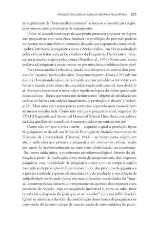ATENÇÃO PSICOSSOCIAL ALÉM DA REFORMA PSIQUIÁTRICA 285
do suprimento de “bens medicamentosos” arrisca-se a resvalar para o pró-
prio consumismo compulsivo de suprimentos.
Poder-se ia ainda interrogar até que ponto pretender precaver-se do pior
das psiquiatrias com uma ética fundada na proibição do pior não poderia
ser apenas mais um efeito sintomático daquilo que é apontado como o mal-
-radical intrínseco à psiquiatria como ciência médica – mal-bem assinalado
pelas críticas feitas a ela pelos criadores da Psiquiatria Democrática italia-
na: ter trocado o sujeito pela doença (Rotelli et al., 1990) Nesse caso, como
poderia tal psiquiatria evitar pautar-se por uma ética proibitiva desse pior?
Para nossa análise é relevante, ainda, nos determos em outros dois pon-
tos dos “reparos” na ética da tutela. No primeiro ponto, Costa (1996) afirma
que ela é boa quando o psiquiatra é médico, e que o problema não estaria em
tomar o sujeito como objeto de uma intervenção instrumental, mas deixá-lo
aí. Só nesse caso se estaria inserindo o sujeito na lógica do objeto que invade
nossa cultura – lógica que tenta nos definir como “objetos de circulação em
cadeias de lucro e em cadeias imaginárias de produção de desejo” (ibidem,
p.33). Mais uma vez o autor parece contornar a questão mais essencial sem
ao menos resvalar nela. Como não ver que o psiquiatra atual, seguidor do
DSM (Diagnostic and Statistical Manual of Mental Disorders), e do saber e
da ética que lhes são correlatos, é sempre médico em sentido estrito?
Como não ver que a ética tutelar – segundo a qual a produção típica
do psiquiatra se dá sob um Modo de Produção de Atenção nos moldes do
Discurso da Universidade (Clavreul, 1983) – ao tomar como objeto, em
ato, o indivíduo que procura a psiquiatria em momentos críticos, acaba
por inseri-lo irreversivelmente na mais cruel objetificação, ao apresentar-
-lhe, como saída única, o suprimento psicofarmacológico? Através da uti-
lização a priori da medicação como meio de tamponamento dos impasses
psíquicos, essa modalidade de psiquiatria insere a um só tempo o sujeito
nas cadeias da produção do lucro (consumidor dos produtos da gigantesca
e próspera indústria quimicofarmacêutica); e da produção e reprodução da
subjetividade serializada típica, em suas diferentes modalidades da “mas-
sa” contemporânea (através do tamponamento químico dos impasses e seu
potencial de objeção, cuja consequência inevitável é, como se sabe, fazer
reverberar o diapasão do gozo que só se “resolve” com sua infinitização).
Quem se atreveria a duvidar da contribuição dessa forma de psiquiatria na
construção do imenso campo de concentração de consumidores de psico-
Miolo_Atencao_psicossocial_(GRAFICA).indd 285 16/09/2013 16:24:55
 