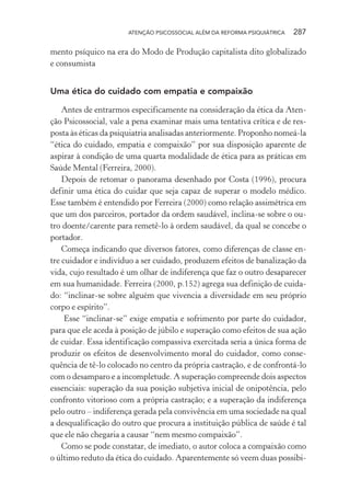 ATENÇÃO PSICOSSOCIAL ALÉM DA REFORMA PSIQUIÁTRICA 287
mento psíquico na era do Modo de Produção capitalista dito globalizado
e consumista
Uma ética do cuidado com empatia e compaixão
Antes de entrarmos especificamente na consideração da ética da Aten-
ção Psicossocial, vale a pena examinar mais uma tentativa crítica e de res-
posta às éticas da psiquiatria analisadas anteriormente. Proponho nomeá-la
“ética do cuidado, empatia e compaixão” por sua disposição aparente de
aspirar à condição de uma quarta modalidade de ética para as práticas em
Saúde Mental (Ferreira, 2000).
Depois de retomar o panorama desenhado por Costa (1996), procura
definir uma ética do cuidar que seja capaz de superar o modelo médico.
Esse também é entendido por Ferreira (2000) como relação assimétrica em
que um dos parceiros, portador da ordem saudável, inclina-se sobre o ou-
tro doente/carente para remetê-lo à ordem saudável, da qual se concebe o
portador.
Começa indicando que diversos fatores, como diferenças de classe en-
tre cuidador e indivíduo a ser cuidado, produzem efeitos de banalização da
vida, cujo resultado é um olhar de indiferença que faz o outro desaparecer
em sua humanidade. Ferreira (2000, p.152) agrega sua definição de cuida-
do: “inclinar-se sobre alguém que vivencia a diversidade em seu próprio
corpo e espírito”.
Esse “inclinar-se” exige empatia e sofrimento por parte do cuidador,
para que ele aceda à posição de júbilo e superação como efeitos de sua ação
de cuidar. Essa identificação compassiva exercitada seria a única forma de
produzir os efeitos de desenvolvimento moral do cuidador, como conse-
quência de tê-lo colocado no centro da própria castração, e de confrontá-lo
com o desamparo e a incompletude. A superação compreende dois aspectos
essenciais: superação da sua posição subjetiva inicial de onipotência, pelo
confronto vitorioso com a própria castração; e a superação da indiferença
pelo outro – indiferença gerada pela convivência em uma sociedade na qual
a desqualificação do outro que procura a instituição pública de saúde é tal
que ele não chegaria a causar “nem mesmo compaixão”.
Como se pode constatar, de imediato, o autor coloca a compaixão como
o último reduto da ética do cuidado. Aparentemente só veem duas possibi-
Miolo_Atencao_psicossocial_(GRAFICA).indd 287 16/09/2013 16:24:56
 