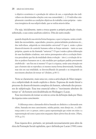 28 ABÍLIO DA COSTA-ROSA
o objetivo econômico é a produção de valores de uso, a reprodução dos indi-
víduos em determinadas relações com sua comunidade [...]. O indivíduo sim-
plesmente considera as condições objetivas do trabalho como próprias – natu-
reza inorgânica de sua subjetividade, que se realiza através delas.
Ou seja, inicialmente, tanto a troca quanto a própria produção visam,
sobretudo, o uso como usufruto coletivo. Dito de outro modo:
quando despida de sua estreita forma burguesa, o que é a riqueza, senão a totali-
dade das necessidades, capacidades, prazeres, potencialidades produtoras etc.,
dos indivíduos, adquirida no intercâmbio universal? O que é, senão o pleno
desenvolvimento do controle humano sobre as forças naturais – tanto as suas
próprias, quanto as da chamada “natureza”? O que é senão a plena elaboração
de suas faculdades criadoras, sem outros pressupostos salvo a evolução histó-
rica precedente que faz da totalidade desta evolução – isto é, a evolução de to-
dos os poderes humanos em si, não medidos por qualquer padrão previamente
estabelecido – um fim em si mesmo? O que é a riqueza, senão uma situação em
que o homem não se reproduz a si mesmo numa forma determinada, limitada,
mas sim em sua totalidade, se desvencilhando do passado e se integrando ao
movimento absoluto do tornar-se? (ibidem, p.80-1)
Nota-se claramente, mais uma vez, como a articulação de Marx tangen-
cia a subjetividade de modo explícito e direto. Expressa de modo literal o
processo do desenvolvimento complexo do homem, sobretudo dos proces-
sos de subjetivação. Essa tese essencial sobre o “movimento absoluto do
tornar-se” do homem será desdobrada em Heidegger e Lacan.
Esse movimento do tornar-se está no cerne da definição dada por Marx
da riqueza como carecimento:
A diferença entre a demanda efetiva baseada no dinheiro e a demanda sem
efeito, baseada em meu carecimento, minha paixão, meu desejo etc., é a dife-
rença entre o ser e o pensar, entre a pura representação que existe em mim e a
representação tal como é para mim enquanto objeto efetivo fora de mim. (Marx,
1978, p.31)
Essa riqueza deve, portanto, ser pensada necessariamente para além da
ética da Formação Social capitalista, que é definida por Lacan (1988) como
Miolo_Atencao_psicossocial_(GRAFICA).indd 28 16/09/2013 16:24:46
 