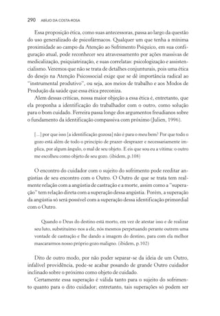 290 ABÍLIO DA COSTA-ROSA
Essa proposição ética, como suas antecessoras, passa ao largo da questão
do uso generalizado de psicofármacos. Qualquer um que tenha a mínima
proximidade ao campo da Atenção ao Sofrimento Psíquico, em sua confi-
guração atual, pode reconhecer seu atravessamento por ações massivas de
medicalização, psiquiatrização, e suas correlatas: psicologização e assisten-
cialismo.Veremos que não se trata de detalhes conjunturais, pois uma ética
do desejo na Atenção Psicossocial exige que se dê importância radical ao
“instrumental produtivo”, ou seja, aos meios de trabalho e aos Modos de
Produção da saúde que essa ética preconiza.
Alem dessas críticas, nossa maior objeção a essa ética é, entretanto, que
ela proponha a identificação do trabalhador com o outro, como solução
para o bom cuidado. Ferreira passa longe dos argumentos freudianos sobre
o fundamento da identificação compassiva com próximo (Julien, 1996).
[...] por que isso [a identificação gozosa] não é para o meu bem? Por que todo o
gozo está além de todo o princípio de prazer-desprazer e necessariamente im-
plica, por algum ângulo, o mal de seu objeto. E eis que sou eu a vítima: o outro
me escolheu como objeto de seu gozo. (ibidem, p.108)
O encontro do cuidador com o sujeito do sofrimento pode reeditar an-
gústias de seu encontro com o Outro. O Outro de que se trata tem real-
mente relação com a angústia de castração e a morte, assim como a “supera-
ção” tem relação direta com a superação dessa angústia. Porém, a superação
da angústia só será possível com a superação dessa identificação primordial
com o Outro.
Quando o Deus do destino está morto, em vez de atestar isso e de realizar
seu luto, substituímo-nos a ele, nós mesmos perpetuando perante outrem uma
vontade de castração e lhe dando a imagem do destino, para com ela melhor
mascararmos nosso próprio gozo maligno. (ibidem, p.102)
Dito de outro modo, por não poder separar-se da ideia de um Outro,
infalível providência, pode-se acabar posando de grande Outro cuidador
inclinado sobre o próximo como objeto de cuidado.
Certamente essa superação é válida tanto para o sujeito do sofrimen-
to quanto para o dito cuidador; entretanto, tais superações só podem ser
Miolo_Atencao_psicossocial_(GRAFICA).indd 290 16/09/2013 16:24:56
 
