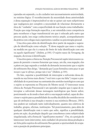 ATENÇÃO PSICOSSOCIAL ALÉM DA REFORMA PSIQUIÁTRICA 291
operadas em separado, e a do cuidador tem necessariamente anterioridade,
no mínimo lógica. O reconhecimento da necessidade dessa anterioridade
e dessa separação é imprescindível se não se quiser cair num subjetivismo
que negligencia por completo a necessidade de relacionar diretamente a
ética do “cuidador” com a especificidade de sua função como trabalhador.
Função que exige formação específica, a ser entendida como competência
para reconhecer o lugar transferencial em que é colocado pelo outro que
procura ajuda; isso exige conhecimento teórico amplo, acompanhamento
da prática com colegas mais experientes e análise ou psicoterapia pessoal.
Uma ética para além da identificação deve partir da negação e supera-
ção da identificação como solução. “É dessa negação que nasce o sujeito,
na medida em que ela é a marca do limite de toda identificação com este
ou aquele significante” (ibidem, p.100). O sujeito nasce da Versagung, da
negação, da recusa à identificação.
Uma ética para a clínica na Atenção Psicossocial supõe intercessores ca-
pazes de permitir e mesmo fomentar que nasça, um dia, essa negação; eles
a põem em jogo segundo a verdade da demanda inconsciente que o sujeito
do sofrimento lhes dirige, “demanda que Lacan formulou como peço-te que
recuses o que te ofereço, porque não é isso” (ibidem, p.104).
De fato, suportar a possibilidade de interceptar a subversão dessa de-
manda na sua forma mais direta (“você tem o que me falta”) requer a pos-
sibilidade de se posicionar na contramão dos sentidos tautológicos com que
o sujeito se representa no Discurso do Mestre social. O intercessor nessa
clínica da Atenção Psicossocial é um operador singular que é capaz de in-
terceptar a subversão dessas mensagens tautológicas que fazem sofrer,
posicionando-se de modo a fazer advir a sua negação radical, capaz de dire-
cionar o sujeito para a possibilidade da escolha decidida dos sentidos novos
que ele atribuirá à sua situação e mesmo à sua existência (Brousse, 2003);
isso poderá ser realizado tanto individualmente, quanto nos coletivos de
trabalho, grupos, oficinas, instituições. Tal posicionamento, para além de
qualquer identificação com o outro que sofre, significa a possibilidade,
posta em ação, da produção daquilo que concebemos como subjetividade
singularizada, sob a forma de “significantes mestres”. Ora, só a posição de
intercessor (nem interventor, nem cuidador) do processo dessa produção a
ser feita pelos sujeitos do sofrimento lhes garante a oportunidade de ocupa-
rem a posição de produtores principais.
Miolo_Atencao_psicossocial_(GRAFICA).indd 291 16/09/2013 16:24:56
 