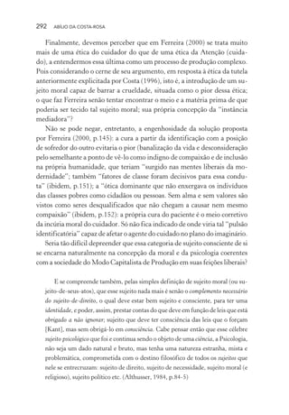 292 ABÍLIO DA COSTA-ROSA
Finalmente, devemos perceber que em Ferreira (2000) se trata muito
mais de uma ética do cuidador do que de uma ética da Atenção (cuida-
do), a entendermos essa última como um processo de produção complexo.
Pois considerando o cerne de seu argumento, em resposta à ética da tutela
anteriormente explicitada por Costa (1996), isto é, a introdução de um su-
jeito moral capaz de barrar a crueldade, situada como o pior dessa ética;
o que faz Ferreira senão tentar encontrar o meio e a matéria prima de que
poderia ser tecido tal sujeito moral; sua própria concepção da “instância
mediadora”?
Não se pode negar, entretanto, a engenhosidade da solução proposta
por Ferreira (2000, p.145): a cura a partir da identificação com a posição
de sofredor do outro evitaria o pior (banalização da vida e desconsideração
pelo semelhante a ponto de vê-lo como indigno de compaixão e de inclusão
na própria humanidade, que teriam “surgido nas mentes liberais da mo-
dernidade”; também “fatores de classe foram decisivos para essa condu-
ta” (ibidem, p.151); a “ótica dominante que não enxergava os indivíduos
das classes pobres como cidadãos ou pessoas. Sem alma e sem valores são
vistos como seres desqualificados que não chegam a causar nem mesmo
compaixão” (ibidem, p.152): a própria cura do paciente é o meio corretivo
da incúria moral do cuidador. Só não fica indicado de onde viria tal “pulsão
identificatória” capaz de afetar o agente do cuidado no plano do imaginário.
Seria tão difícil depreender que essa categoria de sujeito consciente de si
se encarna naturalmente na concepção da moral e da psicologia coerentes
com a sociedade do Modo Capitalista de Produção em suas feições liberais?
E se compreende também, pelas simples definição de sujeito moral (ou su-
jeito-de-seus-atos), que esse sujeito nada mais é senão o complemento necessário
do sujeito-de-direito, o qual deve estar bem sujeito e consciente, para ter uma
identidade, e poder, assim, prestar contas do que deve em função de leis que está
obrigado a não ignorar; sujeito que deve ter consciência das leis que o forçam
[Kant], mas sem obrigá-lo em consciência. Cabe pensar então que esse célebre
sujeito psicológico que foi e continua sendo o objeto de uma ciência, a Psicologia,
não seja um dado natural e bruto, mas tenha uma natureza estranha, mista e
problemática, comprometida com o destino filosófico de todos os sujeitos que
nele se entrecruzam: sujeito de direito, sujeito de necessidade, sujeito moral (e
religioso), sujeito político etc. (Althusser, 1984, p.84-5)
Miolo_Atencao_psicossocial_(GRAFICA).indd 292 16/09/2013 16:24:56
 