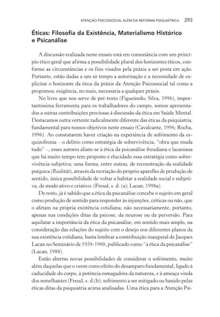 ATENÇÃO PSICOSSOCIAL ALÉM DA REFORMA PSIQUIÁTRICA 293
Éticas: Filosofia da Existência, Materialismo Histórico
e Psicanálise
A discussão realizada neste ensaio está em consonância com um princí-
pio ético geral que afirma a possibilidade plural dos horizontes éticos, con-
forme as circunstâncias e os fins visados pela práxis a ser posta em ação.
Portanto, estão dadas a um só tempo a autorização e a necessidade de ex-
plicitar o horizonte da ética da práxis da Atenção Psicossocial tal como a
propomos; exigência, no mais, necessária a qualquer práxis.
No livro que nos serve de pré-texto (Figueiredo; Silva, 1996), impor-
tantíssima ferramenta para os trabalhadores do campo, somos apresenta-
dos a outras contribuições preciosas à discussão da ética em Saúde Mental.
Destacamos outra vertente radicalmente diferente das éticas da psiquiatria,
fundamental para nossos objetivos neste ensaio (Cavalcante, 1996; Rocha,
1996). Ao constatarem haver criação na experiência de sofrimento da es-
quizofrenia – o delírio como estratégia de sobrevivência, “obra que muda
tudo” –, esses autores aliam-se à ética da psicanálise freudiana e lacaniana
que há muito tempo tem proposto e elucidado essa estratégia como sobre-
vivência subjetiva; uma forma, entre outras, de reconstrução da realidade
psíquica (Realität), através da recriação do próprio aparelho de produção de
sentido, única possibilidade de voltar a habitar a realidade social e subjeti-
va, de modo ativo e criativo. (Freud, s. d. (a); Lacan, 1998a).
De resto, já é sabido que a ética da psicanálise concebe o sujeito em geral
como produção de sentido para responder às injunções, críticas ou não, que
o afetam na própria existência cotidiana; não necessariamente, portanto,
apenas nas condições ditas da psicose, da neurose ou da perversão. Para
aquilatar a importância da ética da psicanálise, em sentido mais amplo, na
consideração das relações do sujeito com o desejo nos diferentes planos da
sua existência cotidiana, basta lembrar a contribuição inaugural de Jacques
Lacan no Seminário de 1959-1960, publicado como “a ética da psicanálise”
(Lacan, 1988).
Estão abertas novas possibilidades de considerar o sofrimento, muito
além daquelas que o veem como efeito do desamparo fundamental, ligado à
caducidade do corpo, à potência esmagadora da natureza, e à ameaça vinda
dos semelhantes (Freud, s. d.(b); sofrimento a ser mitigado ou banido pelas
éticas ditas da psiquiatria acima analisadas. Uma ética para a Atenção Psi-
Miolo_Atencao_psicossocial_(GRAFICA).indd 293 16/09/2013 16:24:56
 