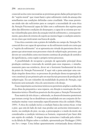 294 ABÍLIO DA COSTA-ROSA
cossocial aceita como necessárias as premissas gerais dadas pela perspectiva
do “sujeito moral” que visam banir o pior sofrimento vindo da ameaça dos
semelhantes nas condições definidas como crueldade. Mas essas premis-
sas ainda não são suficientes para se cumprir a necessidade de uma ética
da Atenção Psicossocial capaz de lidar com o sofrimento dos sujeitos para
além das diferentes condições do desamparo; e capaz de se orientar por me-
tas vislumbradas para alem da cessação total do sofrimento e, consequente-
mente, para alem do retorno do sujeito ao mesmo lugar e condições anterio-
res às crises que motivaram sua busca de ajuda.
Uma ética coerente com a práxis de trabalho no campo da Atenção Psi-
cossocial deve ser capaz de aproximar-se do sofrimento tendo em conta que
o “sujeito do sofrimento” só se apresenta em virtude do paroxismo dos im-
passes que atravessam seus processos vitais de subjetivação; processos, que
devem ser concebidos como movimento contínuo de produção de sentido e
de significância, como supõe o próprio termo processos.
A possibilidade de recuperar a posição de agenciador principal dessa
produção contínua e renovada do sentido para seus impasses, e simulta-
neamente para sua existência, dever ser o horizonte fundamental da ética
da práxis da Atenção Psicossocial. E aqui vale a pena antecipar uma con-
dição singular dessa ética: os processos de produção dessa recuperação de-
vem constituir já um primeiro pôr em marcha tais processos de produção de
subjetivação. Eis um vislumbre da modalidade da práxis de Atenção, cujo
horizonte será nomeado: ética do carecimento e do desejo.
Esses importantes acréscimos teóricos no permitem ampliar a análise das
éticas ditas da psiquiatria e seus reparos, em direção à construção dos fun-
damentos teórico-filosóficos possíveis da ética para a Atenção Psicossocial.
Essa matriz de três éticas e, sobretudo, os desenvolvimentos posteriores
que tentam corrigi-las se desdobram na atualidade em um conjunto de for-
mulações muitas vezes nomeadas especificamente ética do cuidado (Maia,
2009). A ética do cuidado inclui a condição básica das outras éticas: evitar
o pior, que está do lado do mal; mas produz um acréscimo interessante: a
morte, na condição do pior, ou seja, a preocupação e o medo da morte são
considerados a condição intrínseca ao homem, responsável por fazer dele
um sujeito de cuidado. A origem desse acréscimo é indicada pela releitu-
ra da fábula de Higino sobre o cuidado, apresentada por Heidegger (2006)
em Ser e tempo. Uma ênfase aparentemente cristianizada dessa releitura
Miolo_Atencao_psicossocial_(GRAFICA).indd 294 16/09/2013 16:24:56
 