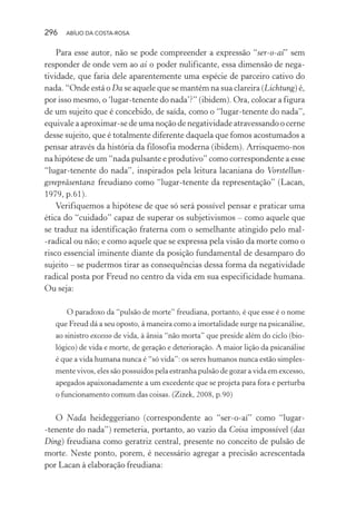 296 ABÍLIO DA COSTA-ROSA
Para esse autor, não se pode compreender a expressão “ser-o-aí” sem
responder de onde vem ao aí o poder nulificante, essa dimensão de nega-
tividade, que faria dele aparentemente uma espécie de parceiro cativo do
nada. “Onde está o Da se aquele que se mantém na sua clareira (Lichtung) é,
por isso mesmo, o ‘lugar-tenente do nada’?” (ibidem). Ora, colocar a figura
de um sujeito que é concebido, de saída, como o “lugar-tenente do nada”,
equivale a aproximar-se de uma noção de negatividade atravessando o cerne
desse sujeito, que é totalmente diferente daquela que fomos acostumados a
pensar através da história da filosofia moderna (ibidem). Arrisquemo-nos
na hipótese de um “nada pulsante e produtivo” como correspondente a esse
“lugar-tenente do nada”, inspirados pela leitura lacaniana do Vorstellun-
gsrepräsentanz freudiano como “lugar-tenente da representação” (Lacan,
1979, p.61).
Verifiquemos a hipótese de que só será possível pensar e praticar uma
ética do “cuidado” capaz de superar os subjetivismos – como aquele que
se traduz na identificação fraterna com o semelhante atingido pelo mal-
-radical ou não; e como aquele que se expressa pela visão da morte como o
risco essencial iminente diante da posição fundamental de desamparo do
sujeito – se pudermos tirar as consequências dessa forma da negatividade
radical posta por Freud no centro da vida em sua especificidade humana.
Ou seja:
O paradoxo da “pulsão de morte” freudiana, portanto, é que esse é o nome
que Freud dá a seu oposto, á maneira como a imortalidade surge na psicanálise,
ao sinistro excesso de vida, à ânsia “não morta” que preside além do ciclo (bio-
lógico) de vida e morte, de geração e deterioração. A maior lição da psicanálise
é que a vida humana nunca é “só vida”: os seres humanos nunca estão simples-
mente vivos, eles são possuídos pela estranha pulsão de gozar a vida em excesso,
apegados apaixonadamente a um excedente que se projeta para fora e perturba
o funcionamento comum das coisas. (Zizek, 2008, p.90)
O Nada heideggeriano (correspondente ao “ser-o-aí” como “lugar-
-tenente do nada”) remeteria, portanto, ao vazio da Coisa impossível (das
Ding) freudiana como geratriz central, presente no conceito de pulsão de
morte. Neste ponto, porem, é necessário agregar a precisão acrescentada
por Lacan à elaboração freudiana:
Miolo_Atencao_psicossocial_(GRAFICA).indd 296 16/09/2013 16:24:56
 