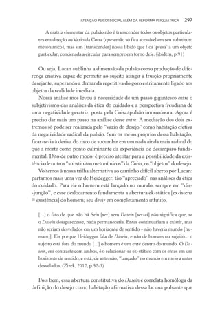 ATENÇÃO PSICOSSOCIAL ALÉM DA REFORMA PSIQUIÁTRICA 297
A matriz elementar da pulsão não é transcender todos os objetos particula-
res em direção ao Vazio da Coisa (que então só fica acessível em seu substituto
metonímico), mas sim [transcender] nossa libido que fica ‘presa’ a um objeto
particular, condenada a circular para sempre em torno dele. (ibidem, p.91)
Ou seja, Lacan sublinha a dimensão da pulsão como produção de dife-
rença criativa capaz de permitir ao sujeito atingir a fruição propriamente
desejante, superando a demanda repetitiva do gozo estritamente ligado aos
objetos da realidade imediata.
Nossa análise mos levou à necessidade de um passo gigantesco entre o
subjetivismo das análises da ética do cuidado e a perspectiva freudiana de
uma negatividade geratriz, posta pela Coisa/pulsão imorredoura. Agora é
preciso dar mais um passo na análise desse entre. A mediação dos dois ex-
tremos só pode ser realizada pelo “vazio do desejo” como habitação efetiva
da negatividade radical da pulsão. Sem os meios próprios dessa habitação,
ficar-se-ia à deriva do risco de sucumbir em um nada ainda mais radical do
que a morte como ponto culminante da experiência de desamparo funda-
mental. Dito de outro modo, é preciso atentar para a possibilidade da exis-
tênciadeoutros“substitutosmetonímicos”da Coisa,os“objetos”dodesejo.
Voltemos à nossa trilha alternativa ao caminho difícil aberto por Lacan:
partamos mais uma vez de Heidegger, tão “apreciado” nas análises da ética
do cuidado. Para ele o homem está lançado no mundo, sempre em “dis-
-junção”, e esse deslocamento fundamenta a abertura ek-stática [ex-istenz
= existência] do homem; seu devir em completamento infinito.
[...] o fato de que não há Sein [ser] sem Dasein [ser-aí] não significa que, se
o Dasein desaparecesse, nada permaneceria. Entes continuariam a existir, mas
não seriam desvelados em um horizonte de sentido – não haveria mundo [hu-
mano]. Eis porque Heidegger fala de Dasein, e não de homem ou sujeito... o
sujeito está fora do mundo [...] o homem é um ente dentro do mundo. O Da-
sein, em contraste com ambos, é o relacionar-se ek-stático com os entes em um
horizonte de sentido, e está, de antemão, “lançado” no mundo em meio a entes
desvelados. (Zizek, 2012, p.52-3)
Pois bem, essa abertura constitutiva do Dasein é correlata homóloga da
definição do desejo como habitação afirmativa dessa lacuna pulsante que
Miolo_Atencao_psicossocial_(GRAFICA).indd 297 16/09/2013 16:24:56
 