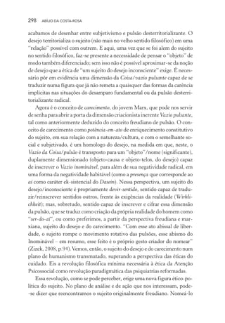 298 ABÍLIO DA COSTA-ROSA
acabamos de desenhar entre subjetivismo e pulsão desterritorializante. O
desejo territorializa o sujeito (não mais no velho sentido filosófico) em uma
“relação” possível com outrem. E aqui, uma vez que se foi alem do sujeito
no sentido filosófico, faz-se presente a necessidade de pensar o “objeto” de
modo também diferenciado; sem isso não é possível aproximar-se da noção
de desejo que a ética de “um sujeito do desejo inconsciente” exige. É neces-
sário pôr em evidência uma dimensão da Coisa/vazio pulsante capaz de se
traduzir numa figura que já não remeta a quaisquer das formas da carência
implícitas nas situações do desamparo fundamental ou da pulsão desterri-
torializante radical.
Agora é o conceito de carecimento, do jovem Marx, que pode nos servir
de senha para abrir a porta da dimensão criacionista inerente Vazio pulsante,
tal como anteriormente deduzido do conceito freudiano de pulsão. O con-
ceito de carecimento como potência-em-ato de enriquecimento constitutivo
do sujeito, em sua relação com a natureza/cultura, e com o semelhante so-
cial e subjetivado, é um homologo do desejo, na medida em que, neste, o
Vazio da Coisa/pulsão é transposto para um “objeto”/nome (significante),
duplamente dimensionado (objeto-causa e objeto-telos, do desejo) capaz
de inscrever o Vazio inominável, para além de sua negatividade radical, em
uma forma da negatividade habitável (como a presença que corresponde ao
aí como caráter ek-sistencial do Dasein). Nessa perspectiva, um sujeito do
desejo/inconsciente é propriamente devir-sentido, sentido capaz de tradu-
zir/reinscrever sentidos outros, frente às exigências da realidade (Wirkli-
chkeit); mas, sobretudo, sentido capaz de inscrever e cifrar essa dimensão
da pulsão, que se traduz como criação da própria realidade do homem como
“ser-do-aí”, ou como preferimos, a partir da perspectiva freudiana e mar-
xiana, sujeito do desejo e do carecimento. “Com esse ato abissal de liber-
dade, o sujeito rompe o movimento rotativo das pulsões, esse abismo do
Inominável – em resumo, esse feito é o próprio gesto criador do nomear”
(Zizek, 2008, p.94).Vemos, então, o sujeito do desejo e do carecimento num
plano de humanismo transmutado, superando a perspectiva das éticas do
cuidado. Eis a revolução filosófica mínima necessária à ética da Atenção
Psicossocial como revolução paradigmática das psiquiatrias reformadas.
Essa revolução, como se pode perceber, erige uma nova figura ético-po-
lítica do sujeito. No plano de análise e de ação que nos interessam, pode-
-se dizer que reencontramos o sujeito originalmente freudiano. Nomeá-lo
Miolo_Atencao_psicossocial_(GRAFICA).indd 298 16/09/2013 16:24:56
 