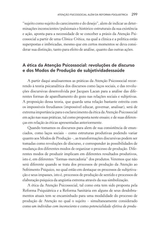 ATENÇÃO PSICOSSOCIAL ALÉM DA REFORMA PSIQUIÁTRICA 299
“sujeito como sujeito do carecimento e do desejo”, alem de indicar as deter-
minações inconscientes/pulsionais e histórico-estruturais da sua existência
e ação, aponta para a necessidade de se conceber a práxis da Atenção Psi-
cossocial a partir de uma Clínica Crítica, na qual a clínica e a política estão
superpostas e imbricadas, mesmo que em certos momentos se deva consi-
derar sua distinção, tanto para efeito de análise, quanto das outras ações.
A ética da Atenção Psicossocial: revoluções de discurso
e dos Modos de Produção de subjetividadessaúde
A partir daqui analisaremos as práticas da Atenção Psicossocial recor-
rendo à teoria psicanalítica dos discursos como laços sociais, e das revolu-
ções discursivas desenvolvida por Jacques Lacan para a análise das dife-
rentes formas de aparelhamento do gozo nas relações sociais e subjetivas.
A proposição dessa teoria, que guarda uma relação bastante estreita com
os impossíveis freudianos (impossível educar, governar, analisar), será de
extrema importância para o esclarecimento da ética da Atenção Psicossocial
em ação nas suas práticas, tal como proposta neste ensaio; e de suas diferen-
ças em relação às éticas apresentadas anteriormente.
Quando tomamos os discursos para alem de sua consistência de enun-
ciados, como laços sociais – como estruturas produtivas podendo variar
quanto aos Modos de Produção –, as transformações discursivas podem ser
tomadas como revoluções de discurso, e corresponder às possibilidades de
mudança dos diferentes modos de organizar o processo de produção. Dife-
rentes modos de produzir implicam em diferentes resultados produtivos,
isto é, em diferentes “formas-mercadoria” dos produtos. Veremos que não
será diferente quando se trata dos processos de produção da Atenção ao
Sofrimento Psíquico, no qual estão em destaque os processos de subjetiva-
ção e seus impasses, isto é, processos de produção de sentido e processos de
elaboração psíquica da angústia extrema através da sua simbolização.
A ética da Atenção Psicossocial, tal como esta tem sido proposta pela
Reforma Psiquiátrica e a Reforma Sanitária em alguns de seus desdobra-
mentos atuais tem se encaminhado para uma modalidade do processo de
produção de Atenção no qual o sujeito – simultaneamente considerado
como um indivíduo com inconsciente e como potencialidade efetiva de produ-
Miolo_Atencao_psicossocial_(GRAFICA).indd 299 16/09/2013 16:24:56
 