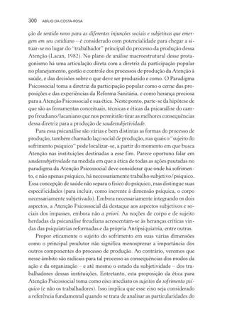 300 ABÍLIO DA COSTA-ROSA
ção de sentido novo para as diferentes injunções sociais e subjetivas que emer-
gem em seu cotidiano – é considerado com potencialidade para chegar a si-
tuar-se no lugar do “trabalhador” principal do processo da produção dessa
Atenção (Lacan, 1982). No plano de análise macroestrutural desse prota-
gonismo há uma articulação direta com a diretriz da participação popular
no planejamento, gestão e controle dos processos de produção da Atenção à
saúde, e das decisões sobre o que deve ser produzido e como. O Paradigma
Psicossocial toma a diretriz da participação popular como o cerne das pro-
posições e das experiências da Reforma Sanitária, e como herança preciosa
para a Atenção Psicossocial e sua ética. Neste ponto, parte-se da hipótese de
que são as ferramentas conceituais, técnicas e éticas da psicanálise do cam-
po freudiano/lacaniano que nos permitirão tirar as melhores consequências
dessa diretriz para a produção de saudessubjetividade.
Para essa psicanálise são várias e bem distintas as formas do processo de
produção, também chamado laço social de produção, nas quais o “sujeito do
sofrimento psíquico” pode localizar-se, a partir do momento em que busca
Atenção nas instituições destinadas a esse fim. Parece oportuno falar em
saudessubjetividade na medida em que a ética de todas as ações pautadas no
paradigma da Atenção Psicossocial deve considerar que onde há sofrimen-
to, e não apenas psíquico, há necessariamente trabalho subjetivo/psíquico.
Essa concepção de saúde não separa o físico do psíquico, mas distingue suas
especificidades (para incluir, como inerente à dimensão psíquica, o corpo
necessariamente subjetivado). Embora necessariamente integrando os dois
aspectos, a Atenção Psicossocial dá destaque aos aspectos subjetivos e so-
ciais dos impasses, embora não a priori. As noções de corpo e de sujeito
herdadas da psicanálise freudiana acrescentam-se às heranças críticas vin-
das das psiquiatrias reformadas e da própria Antipsiquiatria, entre outras.
Propor eticamente o sujeito do sofrimento em suas várias dimensões
como o principal produtor não significa menosprezar a importância dos
outros componentes do processo de produção. Ao contrário, veremos que
nesse âmbito são radicais para tal processo as consequências dos modos da
ação e da organização – e até mesmo o estado da subjetividade – dos tra-
balhadores dessas instituições. Entretanto, esta proposição da ética para
Atenção Psicossocial toma como eixo imediato os sujeitos do sofrimento psí-
quico (e não os trabalhadores). Isso implica que esse eixo seja considerado
a referência fundamental quando se trata de analisar as particularidades do
Miolo_Atencao_psicossocial_(GRAFICA).indd 300 16/09/2013 16:24:56
 