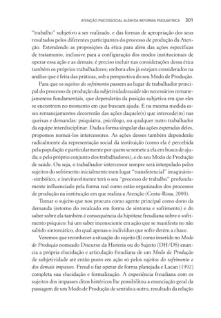 ATENÇÃO PSICOSSOCIAL ALÉM DA REFORMA PSIQUIÁTRICA 301
“trabalho” subjetivo a ser realizado, e das formas de apropriação dos seus
resultados pelos diferentes participantes do processo de produção da Aten-
ção. Estendendo as proposições da ética para além das ações específicas
de tratamento, inclusive para a configuração dos modos institucionais de
operar essa ação e as demais; é preciso incluir nas considerações dessa ética
também os próprios trabalhadores; embora eles já estejam considerados na
análise que é feita das práticas, sob a perspectiva do seu Modo de Produção.
Para que os sujeitos do sofrimento passem ao lugar de trabalhador princi-
pal do processo de produção da subjetividadessaúde são necessários remane-
jamentos fundamentais, que dependerão da posição subjetiva em que eles
se encontrem no momento em que buscam ajuda. E na mesma medida es-
ses remanejamentos decorrerão das ações daquele(s) que intercede(m) nas
queixas e demandas: psiquiatra, psicólogo, ou qualquer outro trabalhador
da equipe interdisciplinar. Dada a forma singular das ações esperadas deles,
propomos nomeá-los intercessores. As ações desses também dependerão
radicalmente da representação social da instituição (como ela é percebida
pela população e particularmente por quem se remete a ela em busca de aju-
da; e pelo próprio conjunto dos trabalhadores), e do seu Modo de Produção
de saúde. Ou seja, o trabalhador-intercessor sempre será interpelado pelos
sujeitos do sofrimento inicialmente num lugar “transferencial” imaginário-
-simbólico, e inevitavelmente terá o seu “processo de trabalho” profunda-
mente influenciado pela forma real como estão organizados dos processos
de produção na instituição em que realiza a Atenção (Costa-Rosa, 2000).
Tomar o sujeito que nos procura como agente principal como dono da
demanda (retorno do recalcado em forma de sintoma e sofrimento) e do
saber sobre ela também é consequência da hipótese freudiana sobre o sofri-
mento psíquico: há um saber inconsciente em ação que se manifesta no não
sabido sintomático, do qual apenas o indivíduo que sofre detém a chave.
Veremos que reconhecer a situação do sujeito ($) como inserido no Modo
de Produção nomeado Discurso da Histeria ou do Sujeito (DH/DS) enun-
cia a própria elucidação e articulação freudiana de um Modo de Produção
de subjetividade até então posto em ação só pelos sujeitos do sofrimento e
dos demais impasses. Freud o faz operar de forma planejada e Lacan (1992)
completa sua elucidação e formalização. A experiência freudiana com os
sujeitos dos impasses ditos histéricos lhe possibilitou a enunciação geral da
passagem de um Modo de Produção de sentido a outro, resultado da relação
Miolo_Atencao_psicossocial_(GRAFICA).indd 301 16/09/2013 16:24:56
 