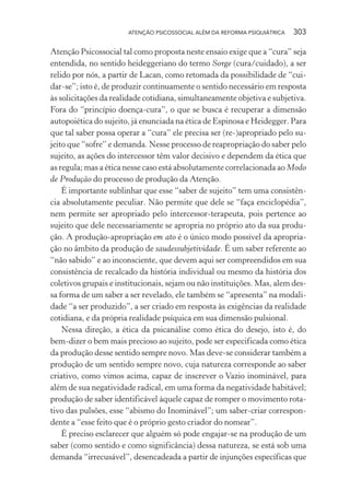 ATENÇÃO PSICOSSOCIAL ALÉM DA REFORMA PSIQUIÁTRICA 303
Atenção Psicossocial tal como proposta neste ensaio exige que a “cura” seja
entendida, no sentido heideggeriano do termo Sorge (cura/cuidado), a ser
relido por nós, a partir de Lacan, como retomada da possibilidade de “cui-
dar-se”; isto é, de produzir continuamente o sentido necessário em resposta
às solicitações da realidade cotidiana, simultaneamente objetiva e subjetiva.
Fora do “princípio doença-cura”, o que se busca é recuperar a dimensão
autopoiética do sujeito, já enunciada na ética de Espinosa e Heidegger. Para
que tal saber possa operar a “cura” ele precisa ser (re-)apropriado pelo su-
jeito que “sofre” e demanda. Nesse processo de reapropriação do saber pelo
sujeito, as ações do intercessor têm valor decisivo e dependem da ética que
as regula; mas a ética nesse caso está absolutamente correlacionada ao Modo
de Produção do processo de produção da Atenção.
É importante sublinhar que esse “saber de sujeito” tem uma consistên-
cia absolutamente peculiar. Não permite que dele se “faça enciclopédia”,
nem permite ser apropriado pelo intercessor-terapeuta, pois pertence ao
sujeito que dele necessariamente se apropria no próprio ato da sua produ-
ção. A produção-apropriação em ato é o único modo possível da apropria-
ção no âmbito da produção de saudessubjetividade. É um saber referente ao
“não sabido” e ao inconsciente, que devem aqui ser compreendidos em sua
consistência de recalcado da história individual ou mesmo da história dos
coletivos grupais e institucionais, sejam ou não instituições. Mas, alem des-
sa forma de um saber a ser revelado, ele também se “apresenta” na modali-
dade “a ser produzido”, a ser criado em resposta às exigências da realidade
cotidiana, e da própria realidade psíquica em sua dimensão pulsional.
Nessa direção, a ética da psicanálise como ética do desejo, isto é, do
bem-dizer o bem mais precioso ao sujeito, pode ser especificada como ética
da produção desse sentido sempre novo. Mas deve-se considerar também a
produção de um sentido sempre novo, cuja natureza corresponde ao saber
criativo, como vimos acima, capaz de inscrever o Vazio inominável, para
além de sua negatividade radical, em uma forma da negatividade habitável;
produção de saber identificável àquele capaz de romper o movimento rota-
tivo das pulsões, esse “abismo do Inominável”; um saber-criar correspon-
dente a “esse feito que é o próprio gesto criador do nomear”.
É preciso esclarecer que alguém só pode engajar-se na produção de um
saber (como sentido e como significância) dessa natureza, se está sob uma
demanda “irrecusável”, desencadeada a partir de injunções específicas que
Miolo_Atencao_psicossocial_(GRAFICA).indd 303 16/09/2013 16:24:56
 