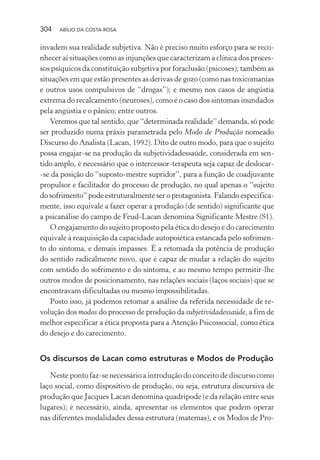 304 ABÍLIO DA COSTA-ROSA
invadem sua realidade subjetiva. Não é preciso muito esforço para se reco-
nhecer aí situações como as injunções que caracterizam a clínica dos proces-
sos psíquicos da constituição subjetiva por foraclusão (psicoses); também as
situações em que estão presentes as derivas de gozo (como nas toxicomanias
e outros usos compulsivos de “drogas”); e mesmo nos casos de angústia
extrema do recalcamento (neuroses), como é o caso dos sintomas inundados
pela angústia e o pânico; entre outros.
Veremos que tal sentido, que “determinada realidade” demanda, só pode
ser produzido numa práxis parametrada pelo Modo de Produção nomeado
Discurso do Analista (Lacan, 1992). Dito de outro modo, para que o sujeito
possa engajar-se na produção da subjetividadessaúde, considerada em sen-
tido amplo, é necessário que o intercessor-terapeuta seja capaz de deslocar-
-se da posição do “suposto-mestre supridor”, para a função de coadjuvante
propulsor e facilitador do processo de produção, no qual apenas o “sujeito
do sofrimento” pode estruturalmente ser o protagonista. Falando especifica-
mente, isso equivale a fazer operar a produção (de sentido) significante que
a psicanálise do campo de Feud-Lacan denomina Significante Mestre (S1).
O engajamento do sujeito proposto pela ética do desejo e do carecimento
equivale à reaquisição da capacidade autopoiética estancada pelo sofrimen-
to do sintoma, e demais impasses. É a retomada da potência de produção
do sentido radicalmente novo, que é capaz de mudar a relação do sujeito
com sentido do sofrimento e do sintoma, e ao mesmo tempo permitir-lhe
outros modos de posicionamento, nas relações sociais (laços sociais) que se
encontravam dificultadas ou mesmo impossibilitadas.
Posto isso, já podemos retomar a análise da referida necessidade de re-
volução dos modos do processo de produção da subjetividadessaúde, a fim de
melhor especificar a ética proposta para a Atenção Psicossocial, como ética
do desejo e do carecimento.
Os discursos de Lacan como estruturas e Modos de Produção
Neste ponto faz-se necessário a introdução do conceito de discurso como
laço social, como dispositivo de produção, ou seja, estrutura discursiva de
produção que Jacques Lacan denomina quadrípode (e da relação entre seus
lugares); é necessário, ainda, apresentar os elementos que podem operar
nas diferentes modalidades dessa estrutura (matemas), e os Modos de Pro-
Miolo_Atencao_psicossocial_(GRAFICA).indd 304 16/09/2013 16:24:56
 