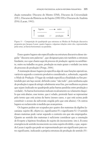ATENÇÃO PSICOSSOCIAL ALÉM DA REFORMA PSIQUIÁTRICA 305
dução nomeados: Discurso do Mestre (DM), Discurso da Universidade
(DU), Discurso da Histeria ou do Sujeito (DH/DS) e Discurso do Analista
(DA) (Lacan, 1992).
Agente
verdade
outro
produção//
Figura 11 – Composição do quadrípode que estrutura os Modos de Produção discursiva
propostos por Jacques Lacan: quatro lugares e algumas relações entre eles, representadas
pelas setas, as barras horizontais e as paralelas.
Esses quatro lugares são especificados na estrutura discursiva desse sin-
gular “discurso sem palavras”, que designará para nós também a estrutura
fundante, ou o que chamo aqui de processo de produção: agente ou semblan-
te, outro ou trabalho ou gozo, produção ou mais-gozar e verdade (ou meta
do processo de produção) (Porge, 2006).
A nomeação desses lugares já especifica algo de suas funções operativas,
variáveis segundo o contexto produtivo considerado e, sobretudo, segundo
o Modo de Produção. O lugar da verdade especifica a finalidade ou fim pre-
tendido por um laço social, definido como “não todo”, pois nenhuma ação
de produção é capaz de atingir cabalmente seus fins, por melhores ou piores
que sejam (indicado no quadrípode pelas barras paralelas entre produção e
verdade). As barras horizontais indicam recalcamento ou velamento daqui-
lo que está abaixo, esse termo, que é velado, pretende fazer-se representar
pelo termo que está acima da barra (nesses casos, o que está acima pode
constituir o avesso da subversão exigida pelo que está abaixo). Os outros
lugares se esclarecerão à medida que avançarmos.
Os lugares podem ser ocupados por quatro dos matemas da álgebra la-
caniana: sujeito ($), objeto (a), significantes S1 e significante S2. O sentido
desses matemas pode variar segundo o contexto em que são empregados.
Quanto ao sentido dos matemas é suficiente considerar que a conotação
de $ repete a hipótese freudiana do sujeito do inconsciente; isto é, $ como
emergência de sentido inconsciente ou como sujeito dividido, e que, segun-
do Lacan é aquilo que pode ser representando por um significante para ou-
tro significante, indicando a própria estrutura de produção de sentido (S1-
Miolo_Atencao_psicossocial_(GRAFICA).indd 305 16/09/2013 16:24:56
 