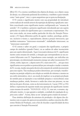 306 ABÍLIO DA COSTA-ROSA
[$◊a]-S2). O a conota o semblante dos objetos do desejo, ou o objeto-causa
do desejo, ou a dimensão pulsional da existência, e também o gozo tomado
como “mais-gozar”, isto é, o gozo angustioso que se goza na dissipação.
O S1 conota o significante mestre com sua propriedade de introduzir
cortes radicais de sentido através da repetição da diferença significante; tam-
bém conceituado como significante mestre configurando um “enxame de
sentido”; S1 é também o primeiro significante introduzido por um sujeito
particular na cadeia de significantes que o constituem e representam. Ou-
tras vezes ainda, em nossa análise particular da ética da Atenção Psicos-
social, o S1 figura diferentes perfis do agente: médico, psicólogo, profes-
sor, inclusive o tirano; e, especialmente, denota a posição intercessora, que
também nomeamos “intercessor-encarnado”, trabalhador-intercessor, ou
“intercessor construído”.
O S2 conota o saber em geral, o conjunto dos significantes, o próprio
campo do simbólico (grande Outro), ou as cadeias do saber inconsciente
para um sujeito determinado. Aqui é necessário destacar do S1, significante
mestre como enxame de sentido, a situação que correspondente ao seu en-
contro bifurcante com S2. Suponhamos como exemplo, um indivíduo em
psicoterapia: em determinado momento emerge um saber inconsciente (S1)
(chiste, sonho, lapso etc.), depois outro (S1), mais outro (S1)..., até que esses
significantes novos podem se potencializar por retroação e mudar o estatuto
deS2,ouseja,mudarumapartedecisivadoconjuntodesentidoinconsciente
para esse sujeito.Tais mudanças podem determinar, por exemplo, transfor-
mações na posição subjetiva em relação ao sentido do sintoma e mesmo no
seu estilo sintomático, isto é, seu modo de implicar-se na própria produção
de sentido para as injunções à sua realidade psíquica e sociocultural; essas
mudanças podem, ainda, favorecer a saída das crises nas psicoses, ou nas
derivas do gozo diversas, como as da toxicomania etc. Lacan (1982, p.196)
define e representa do seguinte modo essa operação do significante-mestre
como enxame de sentido: “S1(S1(S1(S1→S2))). S1, esse um, o enxame, sig-
nificante-mestre, é o que garante a unidade, a unidade de copulação do su-
jeito com o saber”. Acima, falou-se em “próprio gesto criador do nomear”.
Essa sintética definição da estrutura de produção e de alguns dos ele-
mentos com os quais ela opera já nos permitirá a análise concreta dos dife-
rentes Modos de Produção, com o fim de elucidar a especificidade da ética
que convém à Atenção Psicossocial.
Miolo_Atencao_psicossocial_(GRAFICA).indd 306 16/09/2013 16:24:56
 