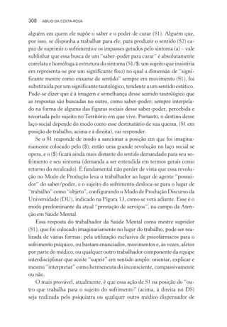 308 ABÍLIO DA COSTA-ROSA
alguém em quem ele supõe o saber e o poder de curar (S1). Alguém que,
por isso, se disponha a trabalhar para ele, para produzir o sentido (S2) ca-
paz de suprimir o sofrimento e os impasses gerados pelo sintoma (a) – vale
sublinhar que essa busca de um “saber-poder para curar” é absolutamente
correlata e homóloga à estrutura do sintoma (S1/$: um sujeito que insistiria
em representa-se por um significante fixo) no qual a dimensão de “signi-
ficante mestre como enxame de sentido” sempre em movimento (S1), foi
substituída por um significante tautológico, tendente a um sentido estático.
Pode-se dizer que é à imagem e semelhança desse sentido tautológico que
as respostas são buscadas no outro, como saber-poder; sempre interpela-
do na forma de alguma das figuras sociais desse saber-poder, percebida e
recortada pelo sujeito no Território em que vive. Portanto, o destino desse
laço social depende do modo como esse destinatário de sua queixa, (S1 em
posição de trabalho, acima e à direita), vai responder.
Se o S1 responde de modo a sancionar a posição em que foi imagina-
riamente colocado pelo ($); então uma grande revolução no laço social se
opera, e o ($) ficará ainda mais distante do sentido demandado para seu so-
frimento e seu sintoma (demanda a ser entendida em termos gerais como
retorno do recalcado). É fundamental não perder de vista que essa revolu-
ção no Modo de Produção leva o trabalhador ao lugar de agente “possui-
dor” do saber/poder, e o sujeito do sofrimento desloca-se para o lugar de
“trabalho” como “objeto”, configurando o Modo de Produção Discurso da
Universidade (DU), indicado na Figura 13, como se verá adiante. Esse é o
modo predominante da atual “prestação de serviços”, no campo da Aten-
ção em Saúde Mental.
Essa resposta do trabalhador da Saúde Mental como mestre supridor
(S1), que foi colocado imaginariamente no lugar do trabalho, pode ser rea-
lizada de várias formas: pela utilização exclusiva de psicofármacos para o
sofrimento psíquico, ou bastam enunciados, movimentos e, às vezes, afetos
por parte do médico, ou qualquer outro trabalhador componente da equipe
interdisciplinar que aceite “suprir” em sentido amplo: orientar, explicar e
mesmo “interpretar” como hermeneuta do inconsciente, compassivamente
ou não.
O mais provável, atualmente, é que essa ação de S1 na posição do “ou-
tro que trabalha para o sujeito do sofrimento” (acima, à direita no DS)
seja realizada pelo psiquiatra ou qualquer outro médico dispensador de
Miolo_Atencao_psicossocial_(GRAFICA).indd 308 16/09/2013 16:24:56
 