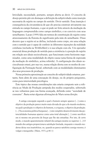 30 ABÍLIO DA COSTA-ROSA
letividade; necessidade, portanto, sempre aberta ao devir. O conceito de
desejo permite pôr em destaque a definição da subjetividade como inserção
necessária do sujeito no campo do sentido. Devir-sentido. Essa inserção é
consequência da circunstância de que ele precisa construir ativamente sua
entrada no campo humano, o que só pode ser feito através da mediação da
linguagem compreendida como campo simbólico, e no convívio com seus
semelhantes. Lacan (1999) fala em termos de constituição do sujeito como
atravessamento da floresta do significante pela mão do semelhante. Disso
decorre que o sujeito só se defina, incluindo como corpo, em uma relação
com o sentido que é capaz de conferir às diferentes injunções da realidade
cotidiana (incluída na Wirklichkeit) e à sua relação com ela. Um operador
essencial dessa produção de sentido para a existência é a posição do sujeito
em relação aos ideais socioculturais, que funcionam como horizonte orga-
nizador, como uma modalidade do objeto-causa (uma forma de expressão
da mediação do simbólico, acima referida). A configuração dos ideais so-
cioculturais estará, por sua vez, numa relação direta com os modos de con-
figuração da Formação Social, sobretudo com as modalidades dominantes
dos seus processos de produção.
Nessa primeira aproximação ao conceito de subjetividade estamos, por-
tanto, bem além de uma concepção do desejo, ou do próprio psiquismo,
como pura interioridade psicológica.
Este tópico das nossas considerações não estaria composto sem a refe-
rência ao Modo de Produção antípoda dos modos cooperados, sobretudo
se nos voltarmos para sua forma avançada, definida como “sociedade de
consumo”. Basta notar algumas afirmações de Marx nessa direção.
A antiga concepção segundo a qual o homem sempre aparece [...] como o
objetivo da produção parece muito mais elevada do que a do mundo moderno,
na qual a produção é o objetivo do homem, e a riqueza, o objetivo da produção.
[...] Na economia política burguesa [...] este completo desenvolvimento das po-
tencialidades humanas aparece como uma total alienação [...] como sacrifício
em si mesmo em proveito de forças que lhe são estranhas. Por isto, de certo
modo, o mundo aparentemente infantil dos antigos mostra-se superior. [...] O
mundo dos antigos proporcionava satisfação limitada, enquanto o mundo mo-
derno deixa-nos insatisfeitos, ou, quando se parece satisfeito consigo mesmo, é
vulgar e mesquinho. (Marx, 1975, p.80-1)
Miolo_Atencao_psicossocial_(GRAFICA).indd 30 16/09/2013 16:24:46
 