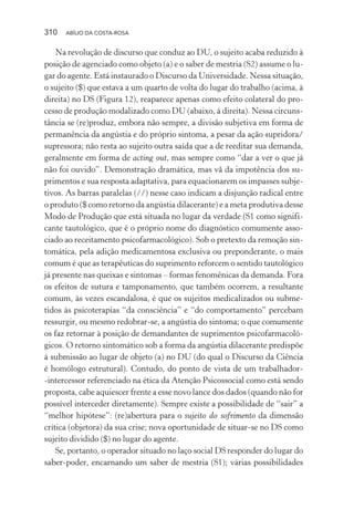 310 ABÍLIO DA COSTA-ROSA
Na revolução de discurso que conduz ao DU, o sujeito acaba reduzido à
posição de agenciado como objeto (a) e o saber de mestria (S2) assume o lu-
gar do agente. Está instaurado o Discurso da Universidade. Nessa situação,
o sujeito ($) que estava a um quarto de volta do lugar do trabalho (acima, à
direita) no DS (Figura 12), reaparece apenas como efeito colateral do pro-
cesso de produção modalizado como DU (abaixo, à direita). Nessa circuns-
tância se (re)produz, embora não sempre, a divisão subjetiva em forma de
permanência da angústia e do próprio sintoma, a pesar da ação supridora/
supressora; não resta ao sujeito outra saída que a de reeditar sua demanda,
geralmente em forma de acting out, mas sempre como “dar a ver o que já
não foi ouvido”. Demonstração dramática, mas vã da impotência dos su-
primentos e sua resposta adaptativa, para equacionarem os impasses subje-
tivos. As barras paralelas (//) nesse caso indicam a disjunção radical entre
o produto ($ como retorno da angústia dilacerante) e a meta produtiva desse
Modo de Produção que está situada no lugar da verdade (S1 como signifi-
cante tautológico, que é o próprio nome do diagnóstico comumente asso-
ciado ao receitamento psicofarmacológico). Sob o pretexto da remoção sin-
tomática, pela adição medicamentosa exclusiva ou preponderante, o mais
comum é que as terapêuticas do suprimento reforcem o sentido tautológico
já presente nas queixas e sintomas – formas fenomênicas da demanda. Fora
os efeitos de sutura e tamponamento, que também ocorrem, a resultante
comum, às vezes escandalosa, é que os sujeitos medicalizados ou subme-
tidos às psicoterapias “da consciência” e “do comportamento” percebam
ressurgir, ou mesmo redobrar-se, a angústia do sintoma; o que comumente
os faz retornar à posição de demandantes de suprimentos psicofarmacoló-
gicos. O retorno sintomático sob a forma da angústia dilacerante predispõe
à submissão ao lugar de objeto (a) no DU (do qual o Discurso da Ciência
é homólogo estrutural). Contudo, do ponto de vista de um trabalhador-
-intercessor referenciado na ética da Atenção Psicossocial como está sendo
proposta, cabe aquiescer frente a esse novo lance dos dados (quando não for
possível interceder diretamente). Sempre existe a possibilidade de “sair” a
“melhor hipótese”: (re)abertura para o sujeito do sofrimento da dimensão
crítica (objetora) da sua crise; nova oportunidade de situar-se no DS como
sujeito dividido ($) no lugar do agente.
Se, portanto, o operador situado no laço social DS responder do lugar do
saber-poder, encarnando um saber de mestria (S1); várias possibilidades
Miolo_Atencao_psicossocial_(GRAFICA).indd 310 16/09/2013 16:24:56
 