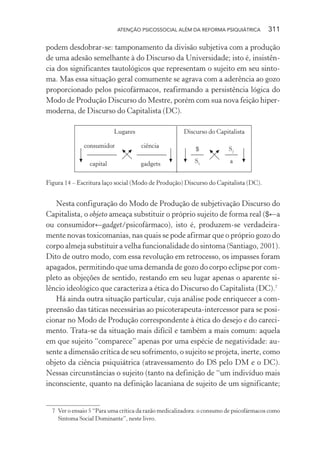 ATENÇÃO PSICOSSOCIAL ALÉM DA REFORMA PSIQUIÁTRICA 311
podem desdobrar-se: tamponamento da divisão subjetiva com a produção
de uma adesão semelhante à do Discurso da Universidade; isto é, insistên-
cia dos significantes tautológicos que representam o sujeito em seu sinto-
ma. Mas essa situação geral comumente se agrava com a aderência ao gozo
proporcionado pelos psicofármacos, reafirmando a persistência lógica do
Modo de Produção Discurso do Mestre, porém com sua nova feição hiper-
moderna, de Discurso do Capitalista (DC).
consumidor
capital
ciência
gadgets
Lugares Discurso do Capitalista
$
S1
S2
a
Figura 14 – Escritura laço social (Modo de Produção) Discurso do Capitalista (DC).
Nesta configuração do Modo de Produção de subjetivação Discurso do
Capitalista, o objeto ameaça substituir o próprio sujeito de forma real ($←a
ou consumidor←gadget/psicofármaco), isto é, produzem-se verdadeira-
mente novas toxicomanias, nas quais se pode afirmar que o próprio gozo do
corpo almeja substituir a velha funcionalidade do sintoma (Santiago, 2001).
Dito de outro modo, com essa revolução em retrocesso, os impasses foram
apagados, permitindo que uma demanda de gozo do corpo eclipse por com-
pleto as objeções de sentido, restando em seu lugar apenas o aparente si-
lêncio ideológico que caracteriza a ética do Discurso do Capitalista (DC).7
Há ainda outra situação particular, cuja análise pode enriquecer a com-
preensão das táticas necessárias ao psicoterapeuta-intercessor para se posi-
cionar no Modo de Produção correspondente à ética do desejo e do careci-
mento. Trata-se da situação mais difícil e também a mais comum: aquela
em que sujeito “comparece” apenas por uma espécie de negatividade: au-
sente a dimensão crítica de seu sofrimento, o sujeito se projeta, inerte, como
objeto da ciência psiquiátrica (atravessamento do DS pelo DM e o DC).
Nessas circunstâncias o sujeito (tanto na definição de “um indivíduo mais
inconsciente, quanto na definição lacaniana de sujeito de um significante;
7 Ver o ensaio 5 “Para uma crítica da razão medicalizadora: o consumo de psicofármacos como
Sintoma Social Dominante”, neste livro.
Miolo_Atencao_psicossocial_(GRAFICA).indd 311 16/09/2013 16:24:56
 