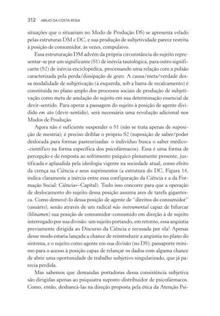312 ABÍLIO DA COSTA-ROSA
situações que o situariam no Modo de Produção DS) se apresenta velado
pelas estruturas DM e DC, e sua produção de subjetividade parece restrita
à posição de consumidor, às vezes, compulsivo.
Essa estruturação DM advém da própria circunstância do sujeito repre-
sentar-se por um significante (S1) de inércia tautológica, para outro signifi-
cante (S2) de inércia enciclopédica, processando uma relação com a pulsão
caracterizada pela perda/dissipação de gozo. A causa/meta/verdade des-
sa modalidade de subjetivação (à esquerda, sob a barra de recalcamento) é
constituída no plano amplo dos processos sociais de produção de subjeti-
vação como meta de anulação do sujeito em sua determinação essencial de
devir-sentido. Para operar a passagem do sujeito à posição de agente divi-
dido em ato (devir-sentido), será necessária uma revolução adicional nos
Modos de Produção
Agora não é suficiente suspender o S1 (não se trata apenas de suposi-
ção de mestria); é preciso driblar o próprio S2 (suposição de saber/poder
deslocada para formas pasteurizadas: o indivíduo busca o saber médico-
-científico na forma específica dos psicofármacos). Essa é uma forma de
percepção e de resposta ao sofrimento psíquico plenamente presente, jus-
tificada e aplaudida pela ideologia vigente na sociedade atual, como efeito
da crença na Ciência e seus suprimentos (a estrutura do DC, Figura 14,
indica claramente a inércia entre essa configuração da Ciência e a da For-
mação Social: Ciência←Capital). Tudo isso concorre para que a operação
de deslocamento do sujeito dessa posição assuma ares de tarefa gigantes-
ca. Como demovê-lo dessa posição de agente de “direitos do consumidor”
(usuário), senão através de um radical não instrumental capaz de bifurcar
(klinamen) sua posição de consumidor-consumido em direção à de sujeito
interrogado por sua divisão: um sujeito portando, em retorno, essa angústia
previamente dirigida ao Discurso da Ciência e recusada por ela? Apenas
desse modo estaria lançada a chance de reintroduzir a angústia no plano do
sintoma, e o sujeito como agente em sua divisão (no DS); passaporte míni-
mo para o acesso à posição capaz de relançar os dados com alguma chance
de abrir uma oportunidade de trabalho subjetivo singularizado, que já pa-
recia perdida.
Mas sabemos que demandas portadoras dessa consistência subjetiva
são dirigidas apenas ao psiquiatra suposto-distribuidor de psicofármacos.
Como, então, desbancá-las na direção proposta pela ética da Atenção Psi-
Miolo_Atencao_psicossocial_(GRAFICA).indd 312 16/09/2013 16:24:56
 