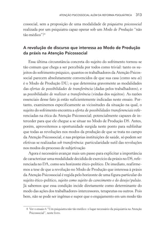 ATENÇÃO PSICOSSOCIAL ALÉM DA REFORMA PSIQUIÁTRICA 313
cossocial, sem a proposição de uma modalidade de psiquiatra psicossocial
realizada por um psiquiatra capaz operar sob um Modo de Produção “não
tão médico”?8
A revolução de discurso que interessa ao Modo de Produção
da práxis na Atenção Psicossocial
Essa última circunstância concreta do sujeito do sofrimento tornou-se
tão comum que chega a ser percebida por todos como trivial: tanto os su-
jeitos do sofrimento psíquico, quantos os trabalhadores da Atenção Psicos-
social parecem absolutamente convencidos de que sua casa (como seu aí)
é o Modo de Produção DU; o que determina gravemente as modalidades
das ofertas de possibilidades de transferência (dadas pelos trabalhadores), e
as possibilidades de realizar a transferência (vindas dos sujeitos). As razões
essenciais desse fato já estão suficientemente indicadas neste ensaio. Por-
tanto, examinemos especificamente as vicissitudes da situação na qual, o
sujeito do sofrimento encontra a oferta de possibilidades transferenciais refe-
renciadas na ética da Atenção Psicossocial; potencialmente capazes de in-
terceder para que ele chegue a se situar no Modo de Produção DS. Antes,
porém, aproveitemos a oportunidade surgida neste ponto para sublinhar
que todas as revoluções nos modos da produção de que se trata no campo
da Atenção Psicossocial, e nas próprias instituições de saúde, só podem ser
efetivas se realizadas sob transferência: particularidade sutil das revoluções
nos modos do processo de subjetivação
Agora é necessário avançar mais um passo para explicitar a importância
de caracterizar uma modalidade decidida de exercício da práxis no DS, refe-
renciada no DA, como seu horizonte ético-político. De imediato, reafirme-
mos a tese de que a revolução no Modo de Produção que interessa à práxis
da Atenção Psicossocial é regida pelo horizonte de uma figura particular do
sujeito ético-político, sujeito como sujeito do carecimento e do desejo/pulsão.
Já sabemos que essa condição incide diretamente como determinante do
modo das ações dos trabalhadores-intercessores, terapeutas ou outros. Pois
bem, não se pode ser ingênuo e supor que o engajamento em um modo tão
8 Ver o ensaio 6 “Um psiquiatra não tão médico: o lugar necessário da psiquiatria na Atenção
Psicossocial”, neste livro.
Miolo_Atencao_psicossocial_(GRAFICA).indd 313 16/09/2013 16:24:56
 