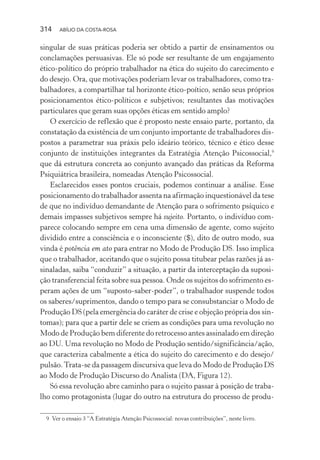 314 ABÍLIO DA COSTA-ROSA
singular de suas práticas poderia ser obtido a partir de ensinamentos ou
conclamações persuasivas. Ele só pode ser resultante de um engajamento
ético-político do próprio trabalhador na ética do sujeito do carecimento e
do desejo. Ora, que motivações poderiam levar os trabalhadores, como tra-
balhadores, a compartilhar tal horizonte ético-poítico, senão seus próprios
posicionamentos ético-políticos e subjetivos; resultantes das motivações
particulares que geram suas opções éticas em sentido amplo?
O exercício de reflexão que é proposto neste ensaio parte, portanto, da
constatação da existência de um conjunto importante de trabalhadores dis-
postos a parametrar sua práxis pelo ideário teórico, técnico e ético desse
conjunto de instituições integrantes da Estratégia Atenção Psicossocial,9
que dá estrutura concreta ao conjunto avançado das práticas da Reforma
Psiquiátrica brasileira, nomeadas Atenção Psicossocial.
Esclarecidos esses pontos cruciais, podemos continuar a análise. Esse
posicionamento do trabalhador assenta na afirmação inquestionável da tese
de que no indivíduo demandante de Atenção para o sofrimento psíquico e
demais impasses subjetivos sempre há sujeito. Portanto, o indivíduo com-
parece colocando sempre em cena uma dimensão de agente, como sujeito
dividido entre a consciência e o inconsciente ($), dito de outro modo, sua
vinda é potência em ato para entrar no Modo de Produção DS. Isso implica
que o trabalhador, aceitando que o sujeito possa titubear pelas razões já as-
sinaladas, saiba “conduzir” a situação, a partir da interceptação da suposi-
ção transferencial feita sobre sua pessoa. Onde os sujeitos do sofrimento es-
peram ações de um “suposto-saber-poder”, o trabalhador suspende todos
os saberes/suprimentos, dando o tempo para se consubstanciar o Modo de
Produção DS (pela emergência do caráter de crise e objeção própria dos sin-
tomas); para que a partir dele se criem as condições para uma revolução no
Modo de Produção bem diferente do retrocesso antes assinalado em direção
ao DU. Uma revolução no Modo de Produção sentido/significância/ação,
que caracteriza cabalmente a ética do sujeito do carecimento e do desejo/
pulsão.Trata-se da passagem discursiva que leva do Modo de Produção DS
ao Modo de Produção Discurso do Analista (DA, Figura 12).
Só essa revolução abre caminho para o sujeito passar à posição de traba-
lho como protagonista (lugar do outro na estrutura do processo de produ-
9 Ver o ensaio 3 “A Estratégia Atenção Psicossocial: novas contribuições”, neste livro.
Miolo_Atencao_psicossocial_(GRAFICA).indd 314 16/09/2013 16:24:56
 