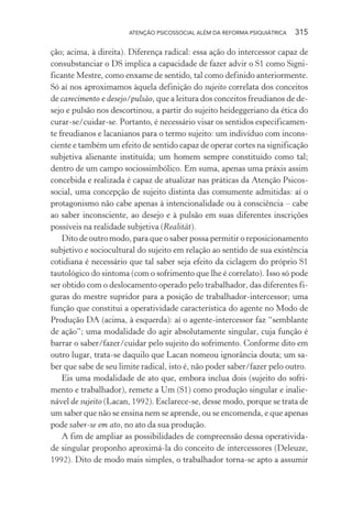 ATENÇÃO PSICOSSOCIAL ALÉM DA REFORMA PSIQUIÁTRICA 315
ção; acima, à direita). Diferença radical: essa ação do intercessor capaz de
consubstanciar o DS implica a capacidade de fazer advir o S1 como Signi-
ficante Mestre, como enxame de sentido, tal como definido anteriormente.
Só aí nos aproximamos àquela definição do sujeito correlata dos conceitos
de carecimento e desejo/pulsão, que a leitura dos conceitos freudianos de de-
sejo e pulsão nos descortinou, a partir do sujeito heideggeriano da ética do
curar-se/cuidar-se. Portanto, é necessário visar os sentidos especificamen-
te freudianos e lacanianos para o termo sujeito: um indivíduo com incons-
ciente e também um efeito de sentido capaz de operar cortes na significação
subjetiva alienante instituída; um homem sempre constituído como tal;
dentro de um campo sociossimbólico. Em suma, apenas uma práxis assim
concebida e realizada é capaz de atualizar nas práticas da Atenção Psicos-
social, uma concepção de sujeito distinta das comumente admitidas: aí o
protagonismo não cabe apenas à intencionalidade ou à consciência – cabe
ao saber inconsciente, ao desejo e à pulsão em suas diferentes inscrições
possíveis na realidade subjetiva (Realität).
Dito de outro modo, para que o saber possa permitir o reposicionamento
subjetivo e sociocultural do sujeito em relação ao sentido de sua existência
cotidiana é necessário que tal saber seja efeito da ciclagem do próprio S1
tautológico do sintoma (com o sofrimento que lhe é correlato). Isso só pode
ser obtido com o deslocamento operado pelo trabalhador, das diferentes fi-
guras do mestre supridor para a posição de trabalhador-intercessor; uma
função que constitui a operatividade característica do agente no Modo de
Produção DA (acima, à esquerda): aí o agente-intercessor faz “semblante
de ação”; uma modalidade do agir absolutamente singular, cuja função é
barrar o saber/fazer/cuidar pelo sujeito do sofrimento. Conforme dito em
outro lugar, trata-se daquilo que Lacan nomeou ignorância douta; um sa-
ber que sabe de seu limite radical, isto é, não poder saber/fazer pelo outro.
Eis uma modalidade de ato que, embora inclua dois (sujeito do sofri-
mento e trabalhador), remete a Um (S1) como produção singular e inalie-
nável de sujeito (Lacan, 1992). Esclarece-se, desse modo, porque se trata de
um saber que não se ensina nem se aprende, ou se encomenda, e que apenas
pode saber-se em ato, no ato da sua produção.
A fim de ampliar as possibilidades de compreensão dessa operativida-
de singular proponho aproximá-la do conceito de intercessores (Deleuze,
1992). Dito de modo mais simples, o trabalhador torna-se apto a assumir
Miolo_Atencao_psicossocial_(GRAFICA).indd 315 16/09/2013 16:24:57
 