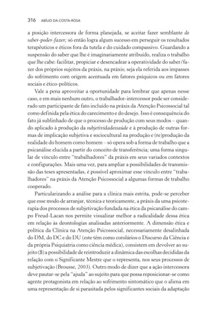316 ABÍLIO DA COSTA-ROSA
a posição intercessora de forma planejada, se aceitar fazer semblante de
saber-poder-fazer; só então logra algum sucesso em perseguir os resultados
terapêuticos e éticos fora da tutela e do cuidado compassivo. Guardando a
suspensão do saber que lhe é imaginariamente atribuído, realiza o trabalho
que lhe cabe: facilitar, propiciar e desencadear a operatividade do saber/fa-
zer dos próprios sujeitos da práxis, na práxis; seja ela referida aos impasses
do sofrimento com origem acentuada em fatores psíquicos ou em fatores
sociais e ético-políticos.
Vale a pena aproveitar a oportunidade para lembrar que apenas nesse
caso, e em mais nenhum outro, o trabalhador-intercessor pode ser conside-
rado um participante de fato incluído na práxis da Atenção Psicossocial tal
como definida pela ética do carecimento e do desejo. Isso é consequência do
fato já sublinhado de que o processo de produção com seus modos – quan-
do aplicado à produção da subjetividadessaúde e à produção de outras for-
mas de implicação subjetiva e sociocultural na produção e (re)produção da
realidade do homem como homem – só opera sob a forma de trabalho que a
psicanálise elucida a partir do conceito de transferência; uma forma singu-
lar de vínculo entre “trabalhadores” da práxis em seus variados contextos
e configurações. Mais uma vez, para ampliar a possibilidades de transmis-
são das teses apresentadas, é possível aproximar esse vínculo entre “traba-
lhadores” na práxis da Atenção Psicossocial a algumas formas de trabalho
cooperado.
Particularizando a análise para a clínica mais estrita, pode-se perceber
que esse modo de arranjar, técnica e teoricamente, a práxis da uma psicote-
rapia dos processos de subjetivação fundada na ética da psicanálise do cam-
po Freud-Lacan nos permite visualizar melhor a radicalidade dessa ética
em relação às deontologias analisadas anteriormente. A dimensão ética e
política da Clínica na Atenção Psicossocial, necessariamente desalinhada
do DM, do DC e do DU (este têm como corolários o Discurso da Ciência e
da própria Psiquiatria como ciência médica), consistem em devolver ao su-
jeito ($) a possibilidade de reintroduzir a dinâmica das escolhas decididas da
relação com o Significante Mestre que o representa, nos seus processos de
subjetivação (Brousse, 2003). Outro modo de dizer que a ação intercessora
deve pautar-se pela “ajuda” ao sujeito para que possa reposicionar-se como
agente protagonista em relação ao sofrimento sintomático que o aliena em
uma representação de si parasitada pelos significantes sociais da adaptação
Miolo_Atencao_psicossocial_(GRAFICA).indd 316 16/09/2013 16:24:57
 