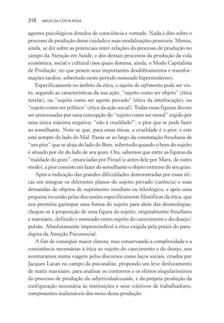 318 ABÍLIO DA COSTA-ROSA
agentes psicológicos dotados de consciência e vontade. Nada é dito sobre o
processo de produção desse cuidado e suas modalizações possíveis. Menos,
ainda, se diz sobre as potenciais inter-relações do processo de produção no
campo da Atenção em Saúde, e dos demais processos da produção da vida
econômica, social e cultural (nos quais domina, ainda, o Modo Capitalista
de Produção, no que pesem seus importantes desdobramentos e transfor-
mações tardios, sobretudo neste período nomeado hipermoderno).
Especificamente no âmbito da ética, o sujeito do sofrimento pode ser vis-
to, segundo as características da sua ação: “sujeito como ser objeto” (ética
tutelar), ou “sujeito como ser agente privado” (ética da interlocução), ou
“sujeito como ser político” (ética da ação social).Todas essas figuras devem
ser atravessadas por uma concepção do “sujeito como ser moral” regido por
uma única máxima negativa: “não à crueldade!”; o pior que se pode fazer
ao semelhante. Note-se que, para essas éticas, a crueldade é o pior; e este
está sempre do lado do Mal. Passa-se ao largo da constatação freudiana de
“um pior” que se aloja do lado do Bem; sobretudo quando o bem do sujeito
é situado por ele do lado de seu gozo. Ora, sabemos que entre as figuras da
“maldade do gozo”, enunciadas por Freud (e antes dele por Marx, de outro
modo), a pior consiste em fazer do semelhante o objeto extremo de seu gozo.
Após a indicação das grandes dificuldades demonstradas por essas éti-
cas em integrar os diferentes planos do sujeito privado (carência) e suas
demandas de objetos de suprimento imediato ou teleológico; e após uma
pequena incursão pelas discussões especificamente filosóficas da ética, que
nos permitiu garimpar uma forma do sujeito para alem das deontologias;
chegou-se à proposição de uma figura do sujeito, originalmente freudiano
e marxiano, definido e nomeado como sujeito do carecimento e do desejo/
pulsão. Absolutamente imprescindível à ética exigida pela práxis do para-
digma da Atenção Psicossocial.
A fim de conseguir maior clareza, mas conservando a complexidade e a
consistência necessárias à ética ao sujeito do carecimento e do desejo, nos
aventuramos numa viagem pelos discursos como laços sociais, criados por
Jacques Lacan no campo da psicanálise, propondo um leve deslocamento
de matiz marxiano, para analisar os contornos e os efeitos singularíssimos
do processo de produção da subjetividadessaúde, e da própria produção da
configuração necessária às instituições e seus coletivos de trabalhadores,
componentes inalienáveis dos meios dessa produção.
Miolo_Atencao_psicossocial_(GRAFICA).indd 318 16/09/2013 16:24:57
 