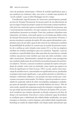 320 ABÍLIO DA COSTA-ROSA
cesso de produção ininterrupta e infinita de sentido/significância para a
sua existência (ex-sistência); aliás, esse seria é o sentido mais próximo do
“ser de cuidado” a que se refere Heidegger em Ser e tempo.
Considerando especificamente do intercessor psicoterapeuta pautado
na ética da Atenção Psicossocial, foi preciso partir do reconhecimento de
que seu lugar é função do próprio campo de intercessão (campo transferen-
cial); pois este o antecede e gera a eventual necessidade de sua presença, que
é necessariamente transitória e de ação conjunta com outros intercessores
(analisadores) presentes na situação. Posto isso, podemos vislumbrar mais
claramente, em síntese, como pode operar-se a revolução que define a ética
da Atenção Psicossocial como ética do desejo e do carecimento. Primeiro, é
preciso reconhecer a posição do sujeito ($) como agente demandante e pro-
prietário único de um saber capaz de dar conta de seu sofrimento e também
da possibilidade de produzi-lo, mesmo que na ocasião do primeiro encon-
tro ele o atribua ao outro situado como mestre (S1) e se fixe na exigência
imediata de sentidos tautológicos para sua existência. Segundo, é preciso
reconhecer a especificidade desse saber para além da consciência e vontade
(embora seja preciso notar também que estas não estão excluídas), como
saber inconsciente, determinando a posição do sujeito como protagonista
nas condições dadas tanto da sua história sociocultural quanto da sua histó-
ria subjetiva. Terceiro, é preciso reconhecer a posição do sujeito como pro-
dução de sentido, como corte no instituído, como sujeito que aparece em
forma de significante no Outro (Lacan, 1982), ou seja, sujeito como enun-
ciação de sentidos novos, concretizados em significantes novos, produzidos
na própria intercessão significante, e que podem permitir ao indivíduo re-
manejar o sofrimento subjetivo e sua posição nos laços sociais que o atra-
vessam e nos quais é atravessador. Por último, é preciso reconhecer a neces-
sidade de suspensão radical do saber enciclopédico-pedagógico-cuidador,
por parte do operador (suspensão no sentido dialético do termo). Dito de
outro modo, quando são suspensas as ações de comando e compaixão, mes-
mo que ainda seja necessário operar no Discurso do Sujeito (DS), já é pos-
sível considerar que estamos operando na direção inequívoca da ética do
desejo e do carecimento. Essa ética é a única realmente capaz de produzir
as condições para a substituição das subjetividades serializadas, nas quais
emergem os sintomas e outros impasses, pela subjetividade singularizada,
homóloga ao estado da subjetividade e da relação saúde-adoecimento que
Miolo_Atencao_psicossocial_(GRAFICA).indd 320 16/09/2013 16:24:57
 
