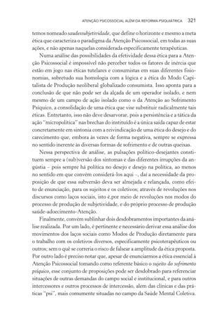 ATENÇÃO PSICOSSOCIAL ALÉM DA REFORMA PSIQUIÁTRICA 321
temos nomeado saudessubjetividade, que define o horizonte e mesmo a meta
ética que caracteriza o paradigma da Atenção Psicossocial, em todas as suas
ações, e não apenas naquelas considerada especificamente terapêuticas.
Numa análise das possibilidades da efetividade dessa ética para a Aten-
ção Psicossocial é impossível não perceber todos os fatores de inércia que
estão em jogo nas éticas tutelares e consumistas em suas diferentes fisio-
nomias, sobretudo sua homologia com a lógica e a ética do Modo Capi-
talista de Produção neoliberal globalizado consumista. Isso aponta para a
conclusão de que não pode ser da alçada de um operador isolado, e nem
mesmo de um campo de ação isolado como o da Atenção ao Sofrimento
Psíquico, a consolidação de uma ética que vise substituir radicalmente tais
éticas. Entretanto, isso não deve desarvorar, pois a persistência e a tática da
ação “micropolítica” nas brechas do instituído é a única saída capaz de estar
concretamente em sintonia com a reivindicação de uma ética do desejo e do
carecimento que, embora às vezes de forma negativa, sempre se expressa
no sentido inerente às diversas formas de sofrimento e de outras queixas.
Nessa perspectiva de análise, as pulsações político-desejantes consti-
tuem sempre a (sub)versão dos sintomas e das diferentes irrupções da an-
gústia – pois sempre há política no desejo e desejo na política, ao menos
no sentido em que convém considerá-los aqui –, daí a necessidade da pro-
posição de que essa subversão deva ser almejada e relançada, como efei-
to de enunciação, para os sujeitos e os coletivos; através de revoluções nos
discursos como laços sociais, isto é,por meio de revoluções nos modos do
processo de produção de subjetividade, e do próprio processo de produção
saúde-adoecimento-Atenção.
Finalmente, convém sublinhar dois desdobramentos importantes da aná-
lise realizada. Por um lado, é pertinente e necessário derivar essa análise dos
movimentos dos laços sociais como Modos de Produção diretamente para
o trabalho com os coletivos diversos, especificamente psicoterapêuticos ou
outros; sem o quê se correria o risco de falsear a amplitude da ética proposta.
Por outro lado é preciso notar que, apesar de enunciarmos a ética essencial à
Atenção Psicossocial tomando como referente básico o sujeito do sofrimento
psíquico, esse conjunto de proposições pode ser desdobrado para referenciar
situações de outras demandas do campo social e institucional, e para outros
intercessores e outros processos de intercessão, alem das clínicas e das prá-
ticas “psi”, mais comumente situadas no campo da Saúde Mental Coletiva.
Miolo_Atencao_psicossocial_(GRAFICA).indd 321 16/09/2013 16:24:57
 