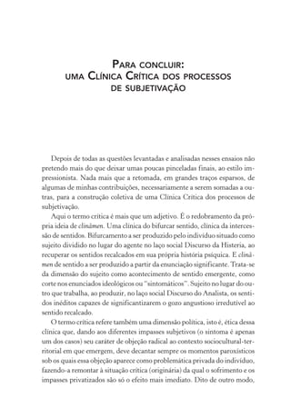 PARA CONCLUIR:
UMA CLÍNICA CRÍTICA DOS PROCESSOS
DE SUBJETIVAÇÃO
Depois de todas as questões levantadas e analisadas nesses ensaios não
pretendo mais do que deixar umas poucas pinceladas finais, ao estilo im-
pressionista. Nada mais que a retomada, em grandes traços esparsos, de
algumas de minhas contribuições, necessariamente a serem somadas a ou-
tras, para a construção coletiva de uma Clínica Crítica dos processos de
subjetivação.
Aqui o termo crítica é mais que um adjetivo. É o redobramento da pró-
pria ideia de clinâmen. Uma clínica do bifurcar sentido, clínica da interces-
são de sentidos. Bifurcamento a ser produzido pelo indivíduo situado como
sujeito dividido no lugar do agente no laço social Discurso da Histeria, ao
recuperar os sentidos recalcados em sua própria história psíquica. E clinâ-
men de sentido a ser produzido a partir da enunciação significante.Trata-se
da dimensão do sujeito como acontecimento de sentido emergente, como
corte nos enunciados ideológicos ou “sintomáticos”. Sujeito no lugar do ou-
tro que trabalha, ao produzir, no laço social Discurso do Analista, os senti-
dos inéditos capazes de significantizarem o gozo angustioso irredutível ao
sentido recalcado.
O termo crítica refere também uma dimensão política, isto é, ética dessa
clínica que, dando aos diferentes impasses subjetivos (o sintoma é apenas
um dos casos) seu caráter de objeção radical ao contexto sociocultural-ter-
ritorial em que emergem, deve decantar sempre os momentos paroxísticos
sob os quais essa objeção aparece como problemática privada do indivíduo,
fazendo-a remontar à situação crítica (originária) da qual o sofrimento e os
impasses privatizados são só o efeito mais imediato. Dito de outro modo,
Miolo_Atencao_psicossocial_(GRAFICA).indd 323 16/09/2013 16:24:57
 