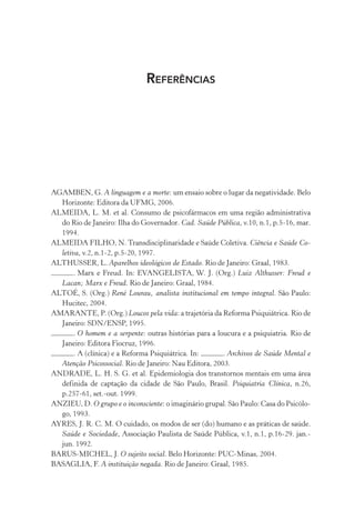REFERÊNCIAS
AGAMBEN, G. A linguagem e a morte: um ensaio sobre o lugar da negatividade. Belo
Horizonte: Editora da UFMG, 2006.
ALMEIDA, L. M. et al. Consumo de psicofármacos em uma região administrativa
do Rio de Janeiro: Ilha do Governador. Cad. Saúde Pública, v.10, n.1, p.5-16, mar.
1994.
ALMEIDA FILHO, N. Transdisciplinaridade e Saúde Coletiva. Ciência e Saúde Co-
letiva, v.2, n.1-2, p.5-20, 1997.
ALTHUSSER, L. Aparelhos ideológicos de Estado. Rio de Janeiro: Graal, 1983.
. Marx e Freud. In: EVANGELISTA, W. J. (Org.) Luiz Althusser: Freud e
Lacan; Marx e Freud. Rio de Janeiro: Graal, 1984.
ALTOÉ, S. (Org.) René Lourau, analista institucional em tempo integral. São Paulo:
Hucitec, 2004.
AMARANTE, P. (Org.) Loucos pela vida: a trajetória da Reforma Psiquiátrica. Rio de
Janeiro: SDN/ENSP, 1995.
. O homem e a serpente: outras histórias para a loucura e a psiquiatria. Rio de
Janeiro: Editora Fiocruz, 1996.
. A (clínica) e a Reforma Psiquiátrica. In: . Archivos de Saúde Mental e
Atenção Psicossocial. Rio de Janeiro: Nau Editora, 2003.
ANDRADE, L. H. S. G. et al. Epidemiologia dos transtornos mentais em uma área
definida de captação da cidade de São Paulo, Brasil. Psiquiatria Clínica, n.26,
p.257-61, set.-out. 1999.
ANZIEU, D. O grupo e o inconsciente: o imaginário grupal. São Paulo: Casa do Psicólo-
go, 1993.
AYRES, J. R. C. M. O cuidado, os modos de ser (do) humano e as práticas de saúde.
Saúde e Sociedade, Associação Paulista de Saúde Pública, v.1, n.1, p.16-29. jan.-
jun. 1992.
BARUS-MICHEL, J. O sujeito social. Belo Horizonte: PUC-Minas, 2004.
BASAGLIA, F. A instituição negada. Rio de Janeiro: Graal, 1985.
Miolo_Atencao_psicossocial_(GRAFICA).indd 325 16/09/2013 16:24:57
 