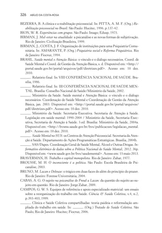 326 ABÍLIO DA COSTA-ROSA
BEZERRA, B. A clínica e a reabilitação psicossocial. In: PITTA, A. M. F. (Org.) Re-
abilitação psicossocial no Brasil. São Paulo: Hucitec, 1996. p.137-42.
BION,W. R. Experiências com grupos. São Paulo: Imago; Edusp, 1975.
BIRMAN, J. Mal-estar na atualidade: a psicanálise e as novas formas de subjetivação.
Rio de Janeiro: Civilização Brasileira, 1999.
BIRMAN, J.; COSTA, J. F. Organização de instituições para uma Psiquiatria Comu-
nitária. In: AMARANTE, P. (Org.) Psiquiatria social e Reforma Psiquiátrica. Rio
de Janeiro: Fiocruz, 1994.
BRASIL. Saúde mental e Atenção Básica: o vínculo e o diálogo necessários. Coord. de
Saúde Mental e Coord. de Gestão da Atenção Básica, s. d. Disponível em: <http://
portal.saude.gov.br/portal/arquivos/pdf/diretrizes.pdf>. Acesso em: 10 dez.
2010.
. Relatório final. In: VIII CONFERÊNCIA NACIONAL DE SAÚDE. Bra-
sília, 1986.
. Relatório final. In: III CONFERÊNCIA NACIONAL DE SAÚDE MEN-
TAL. Brasília: Conselho Nacional de Saúde/Ministério da Saúde, 2002.
. Ministério da Saúde. Saúde mental e Atenção Básica: o vínculo e o diálogo
necessários. Coordenação de Saúde Mental e Coordenação de Gestão da Atenção
Básica, jan. 2003. Disponível em: <http://portal.saude.gov.br/portal/arquivos/
pdf/diretrizes.pdf>. Acesso em: 10 dez. 2010.
. Ministério da Saúde. Secretaria-Executiva. Secretaria de Atenção à Saúde.
Legislação em saúde mental: 1990-2004 / Ministério da Saúde, Secretaria-Exec-
utiva, Secretaria de Atenção à Saúde. 5.ed. Brasília: Ministério da Saúde, 2004a.
Disponível em: <http://bvsms.saude.gov.br/bvs/publicacoes/legislacao_mental.
pdf>. Acesso em: 10 dez. 2010.
. Saúde Mental no SUS: os Centros de Atenção Psicossocial. Secretaria da Aten-
ção à Saúde. Departamento de Ações Programáticas Estratégicas. Brasília, 2004b.
. SAS/Dapes. Coordenação Geral de Saúde Mental, Álcool e Outras Drogas. In-
formativo eletrônico de dados sobre a Política Nacional de Saúde Mental, 2012. 36p.
Disponível em: <www.saude.gov.br/bvs/saudemental>. Acesso em: 15 maio 2013.
BRAVERMAN, H. Trabalho e capital monopolista. Rio de Janeiro: Zahar, 1977.
BROUSSE, M. H. O inconsciente é a política. São Paulo: Escola Brasileira de Psi-
canálise, 2003.
BRUNO, M. Lacan e Deleuze: o trágico em duas faces do além do princípio do prazer.
Rio de Janeiro: Forense Universitária, 2004.
CABAS, A. G. O sujeito na psicanálise de Freud a Lacan: da questão do sujeito ao su-
jeito em questão. Rio de Janeiro: Jorge Zahar, 2009.
CAMPOS, G. W. S. Equipes de referência e apoio especializado matricial: um ensaio
sobre a reorganização do trabalho em Saúde. Ciência & Saúde Coletiva, v.4, n.2,
p.393-403, 1999.
. Clínica e Saúde Coletiva compartilhadas: teoria paideia e reformulação am-
pliada do trabalho em saúde. In: . (Org.) Tratado de Saúde Coletiva. São
Paulo; Rio de Janeiro: Hucitec; Fiocruz, 2006.
Miolo_Atencao_psicossocial_(GRAFICA).indd 326 16/09/2013 16:24:57
 