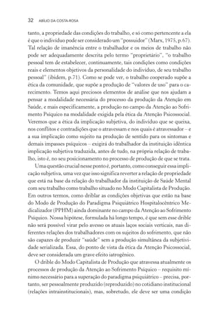 32 ABÍLIO DA COSTA-ROSA
tanto, a propriedade das condições do trabalho, e só como pertencente a ela
é que o indivíduo pode ser considerado um “possuidor” (Marx, 1975, p.67).
Tal relação de imanência entre o trabalhador e os meios de trabalho não
pode ser adequadamente descrita pelo termo “proprietário”, “o trabalho
pessoal tem de estabelecer, continuamente, tais condições como condições
reais e elementos objetivos da personalidade do indivíduo, de seu trabalho
pessoal” (ibidem, p.71). Como se pode ver, o trabalho cooperado supõe a
ética da comunidade, que supõe a produção de “valores de uso” para o ca-
recimento. Temos aqui preciosos elementos de análise que nos ajudam a
pensar a modalidade necessária do processo da produção da Atenção em
Saúde, e mais especificamente, a produção no campo da Atenção ao Sofri-
mento Psíquico na modalidade exigida pela ética da Atenção Psicossocial.
Veremos que a ética da implicação subjetiva, do indivíduo que se queixa,
nos conflitos e contradições que o atravessam e nos quais é atravessador – e
a sua implicação como sujeito na produção de sentido para os sintomas e
demais impasses psíquicos – exigirá do trabalhador da instituição idêntica
implicação subjetiva traduzida, antes de tudo, na própria relação de traba-
lho, isto é, no seu posicionamento no processo de produção de que se trata.
Uma questão crucial nesse ponto é, portanto, como conseguir essa impli-
cação subjetiva, uma vez que isso significa reverter a relação de propriedade
que está na base da relação do trabalhador da instituição de Saúde Mental
com seu trabalho como trabalho situado no Modo Capitalista de Produção.
Em outros termos, como driblar as condições objetivas que estão na base
do Modo de Produção do Paradigma Psiquiátrico Hospitalocêntrico Me-
dicalizador (PPHM) ainda dominante no campo da Atenção ao Sofrimento
Psíquico. Nossa hipótese, formulada há longo tempo, é que sem esse drible
não será possível virar pelo avesso os atuais laços sociais verticais, nas di-
ferentes relações dos trabalhadores com os sujeitos do sofrimento, que não
são capazes de produzir “saúde” sem a produção simultânea da subjetivi-
dade serializada. Essa, do ponto de vista da ética da Atenção Psicossocial,
deve ser considerada um grave efeito iatrogênico.
O drible do Modo Capitalista de Produção que atravessa atualmente os
processos de produção da Atenção ao Sofrimento Psíquico – requisito mí-
nimo necessário para a superação do paradigma psiquiátrico – precisa, por-
tanto, ser pessoalmente produzido (reproduzido) no cotidiano institucional
(relações intrainstitucionais), mas, sobretudo, ele deve ser uma condição
Miolo_Atencao_psicossocial_(GRAFICA).indd 32 16/09/2013 16:24:46
 