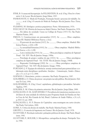 ATENÇÃO PSICOSSOCIAL ALÉM DA REFORMA PSIQUIÁTRICA 329
FINK, B. A causa real da repetição. In FELDESTEIN, R. et al. (Org.) Para ler o Semi-
nário 11 de Lacan. Rio de Janeiro: Jorge Zahar, 1997.
FIORAVANTE, E. Modo de Produção, Formação Social e processo de trabalho. In:
. et al. (Org.) O conceito de Modo de Produção. Rio de Janeiro: Paz e Terra,
1978.
FLEMING, M. Ideologias e práticas psiquiátricas. Porto: Afrontamento, 1976.
FOUCAULT. M. História da loucura na Idade Clássica. São Paulo: Perspectiva, 1978.
. Em defesa da sociedade. Curso no Collège de France (1975-76). São Paulo:
Martins Fontes, 2002.
FREUD, S. Construcciones em psicoanalisis [1937]. In: . Obras completas.
Tomo III. Madrid: Biblioteca Nueva, s. d.(a).
. El porvenir de una ilusion [1927]. In: . Obras completas. Madrid: Bib-
lioteca Nueva, s. d.(b). t.III.
. La sexualidad femenina [1931]. In: . Obras completas. Madrid: Biblio-
teca Nueva, s. d.(c.) t.III.
. Luto e melancolia [1915]. In: . Obras psicológicas completas de Sigmund
Freud – Vol. XIV. Rio de Janeiro: Imago, 1980a.
. Psicologia de grupo e análise do ego [1921]. In: . Obras psicológicas
completas de Sigmund Freud – Vol. XVIII. Rio de Janeiro: Imago, 1980b.
. Repressão (Verdrängung) [19l5]. In: . Obras psicológicas completas de
Sigmund Freud – Vol. XIV. Rio de Janeiro: Imago, 1980c.
FURTADO, J. P. Equipes de referência: arranjo institucional para potencializar a co-
laboração entre disciplinas e profissões. Interface – Comunicação, Saúde e Educa-
ção, v.11, n.22, p.1-12, 2008.
GOFMAN, I. Manicômios, prisões e conventos. São Paulo: Perspectiva, 1987.
GOLDBERG, J. I. Clínica da psicose: um projeto na rede pública. Rio de Janeiro: Edi-
tora Te Cora, 1996.
GOLDENBERG, R. (Org.) Goza!: capitalismo, globalização e psicanálise. Salvador:
Ágalma, 1997.
GOLDER, E.-M. Clínica da primeira entrevista. Rio de Janeiro: Jorge Zahar, 2000.
GONÇALVES, D. M.; KAPCZINSKI, F. Prevalência de transtornos mentais em in-
divíduos de uma unidade de referência para Programa Saúde da Família em San-
ta Cruz do Sul, Rio Grande do Sul, Brasil. Cadernos de Saúde Pública, v.24, n.9,
p.2043-53, set. 2008.
GONÇALVES, L. H. P. Discurso do Capitalista: uma montagem em curto-circuito.
São Paulo:Via Lettera, 2000.
GORZ, A. Crítica da divisão do trabalho. São Paulo: Martins Fontes, 1980.
GRUPPI, L. O conceito de hegemonia em Gramsci. Rio de Janeiro: Graal, 1978.
GUATTARI, F. Revolução molecular: pulsações políticas do desejo. São Paulo: Brasil-
iense, 1981.
GUATTARI, F.; ROLNIK, S. Micropolítica: cartografias do desejo. Petrópolis: Voz-
es, 1986.
Miolo_Atencao_psicossocial_(GRAFICA).indd 329 16/09/2013 16:24:57
 