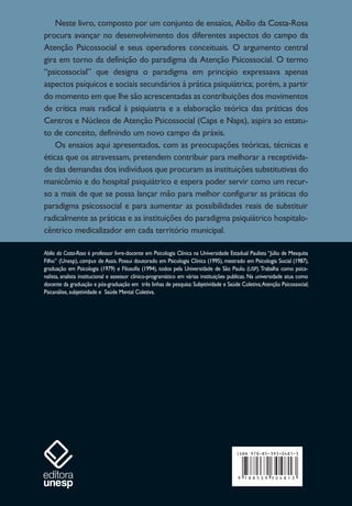 Neste livro, composto por um conjunto de ensaios, Abílio da Costa-Rosa
procura avançar no desenvolvimento dos diferentes aspectos do campo da
Atenção Psicossocial e seus operadores conceituais. O argumento central
gira em torno da definição do paradigma da Atenção Psicossocial. O termo
“psicossocial” que designa o paradigma em princípio expressava apenas
aspectos psíquicos e sociais secundários à prática psiquiátrica; porém, a partir
do momento em que lhe são acrescentadas as contribuições dos movimentos
de crítica mais radical à psiquiatria e a elaboração teórica das práticas dos
Centros e Núcleos de Atenção Psicossocial (Caps e Naps), aspira ao estatu-
to de conceito, definindo um novo campo da práxis.
Os ensaios aqui apresentados, com as preocupações teóricas, técnicas e
éticas que os atravessam, pretendem contribuir para melhorar a receptivida-
de das demandas dos indivíduos que procuram as instituições substitutivas do
manicômio e do hospital psiquiátrico e espera poder servir como um recur-
so a mais de que se possa lançar mão para melhor configurar as práticas do
paradigma psicossocial e para aumentar as possibilidades reais de substituir
radicalmente as práticas e as instituições do paradigma psiquiátrico hospitalo-
cêntrico medicalizador em cada território municipal.
Abílio da Costa-Rosa é professor livre-docente em Psicologia Clínica na Universidade Estadual Paulista “Júlio de Mesquita
Filho” (Unesp), campus de Assis. Possui doutorado em Psicologia Clínica (1995), mestrado em Psicologia Social (1987),
graduação em Psicologia (1979) e Filosofia (1994), todos pela Universidade de São Paulo. (USP).Trabalha como psica-
nalista, analista institucional e assessor clínico-programático em várias instituições publicas. Na universidade atua como
docente da graduação e pós-graduação em três linhas de pesquisa: Subjetividade e Saúde Coletiva;Atenção Psicossocial;
Psicanálise, subjetividade e Saúde Mental Coletiva.
 