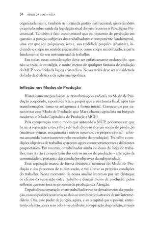 34 ABÍLIO DA COSTA-ROSA
organizadamente, também na forma da gestão institucional; nisso também
o capítulo sobre saúde da legislação atual do país favorece o Paradigma Psi-
cossocial. Também é fato incontestável que no processo de produção em
questão, a posição subjetiva dos trabalhadores é componente fundamental,
uma vez que seu psiquismo, isto é, sua realidade psíquica (Realität), in-
cluindo o corpo no sentido psicanalítico, como corpo simbolizado, é parte
fundamental de seu instrumental de trabalho.
Em todas essas considerações deve ser enfaticamente esclarecido, que
não se trata de nostalgia, e muito menos de qualquer fantasia de anulação
do MCP no sentido da lógica aristotélica. Nossa tática deve ser considerada
do lado da dialética e da ação micropolítica.
Inflexão nos Modos de Produção
Historicamente produzem-se transformações radicais no Modo de Pro-
dução cooperado, a ponto de Marx propor que a sua forma final, após tais
transformações, torna-se antagônica à forma inicial. Comecemos por ca-
racterizar esse Modo de Produção que Marx chama capitalista ou burguês
moderno, o Modo Capitalista de Produção (MCP).
Pela comparação com o modo que antecede o MCP, podemos ver que
há uma separação entre a força de trabalho e os demais meios de produção
(matérias-primas, maquinaria e outros insumos, e o próprio capital – a for-
ma assumida historicamente pelo excedente da produção). Trabalho e con-
dições objetivas de trabalho aparecem agora como pertencentes a diferentes
proprietários. Em resumo, o trabalhador ainda é o dono da força de traba-
lho, mas já não é proprietário dos outros meios de produção – alteração da
comunidade e, portanto, das condições objetivas da subjetividade.
Essa separação marca de forma drástica a natureza do Modo de Pro-
dução e dos processos de subjetivação, e vai alterar as próprias condições
do trabalho. Neste momento de nossa análise interessa pôr em destaque
os efeitos da separação entre trabalho e demais meios de produção, pelos
reflexos que isso terá no processo de produção da Atenção.
Depois dessa separação entre trabalhadores e os demais meios da produ-
ção, essa só poderá ocorrer se os dois se combinarem através de um interme-
diário. Ora, esse poder de junção, agora, é só o capital que o possui; entre-
tanto, ele não opera sem cobrar seu tributo: apropriação do produto, através
Miolo_Atencao_psicossocial_(GRAFICA).indd 34 16/09/2013 16:24:46
 