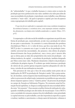 ATENÇÃO PSICOSSOCIAL ALÉM DA REFORMA PSIQUIÁTRICA 35
do “sobretrabalho” (é que o trabalho humano é o único entre os meios da
produção que tem a potência de criar valor, também cria valor para além de
suas necessidades de produção e reprodução como trabalho; essa diferença
constitui a “mais-valia”, da qual se apropria o capital; por isso ela aparece
como expropriação do trabalho pelo capital).
O que tem de ser explicado é a separação entre essas condições inorgânicas
da existência humana e a existência ativa, uma separação somente completa-
da, plenamente, na relação entre trabalho assalariado e o capital. (Marx, 1975,
p.82)
A cooperação e a divisão social do trabalho se organizam em prol de uma
forma de produção que, essencialmente, já não visa a produção de valores
de uso para o carecimento. Ao contrário é a outra dimensão dos produtos
elucidada por Marx (s. d.): o valor de troca, que faz a sua razão de ser. No
MCP já não é o consumo em si que é a razão de ser da produção (inter-
câmbio universal das necessidades, dos prazeres e dos efeitos do próprio
desenvolvimento das forças produtivas), mas a troca; pois é através dela
que se drena para as mãos dos proprietários dos meios de produção – em
última instância, do capital – o excedente da produção, também designado
por Marx como mais-valia. Mudaram claramente o objetivo da produção e
a definição da própria riqueza. É evidente que ainda interessa a produção
de valores de uso, porém apenas enquanto suportes adequados do valor de
troca, veículos de sua realização no mercado.
Não percamos de vista que o foco de nossa análise neste ponto são as
implicações do MCP na produção de Atenção à saúde. Vale a pena assina-
lar, de imediato, outros impactos das transformações do Modo de Produção
sobre os processos de subjetivação, justamente na medida em que uma série
desses impasses aparece como a “matéria-prima” do processo de produção
no campo da Atenção ao Sofrimento Psíquico. No momento atual da For-
mação Social capitalista, se chegou à configuração de uma sociedade defini-
da como “de consumo”. Esse assume a melhor forma de realização do valor,
quando o trabalho já atingiu um alto índice de mecanização. Com o MCP e
com a sociedade de consumo estamos fora do trabalhador como prioridade
(o capital interessa-se pelo trabalho, sem dar importância específica a quem
o realiza), também o carecimento e o desejo saem do horizonte; voltamos à
Miolo_Atencao_psicossocial_(GRAFICA).indd 35 16/09/2013 16:24:46
 